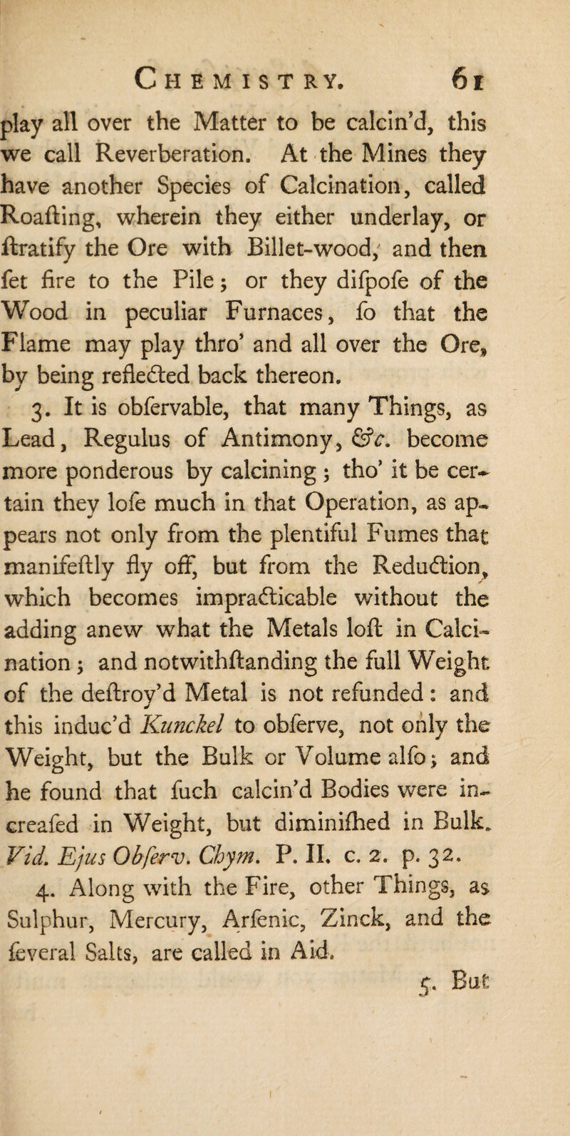 play all over the Matter to be calcin’d, this we call Reverberation. At the Mines they have another Species of Calcination, called Roafting, wherein they either underlay, or ftratify the Ore with Billet-wood; and then fet fire to the Pile; or they difpofe of the Wood in peculiar Furnaces, fo that the Flame may play thro’ and all over the Ore, by being reflected back thereon. 3. It is obfervable, that many Things, as Lead, Regulus of Antimony, ÖV. become more ponderous by calcining ; tho’ it be cer¬ tain they lofe much in that Operation, as ap¬ pears not only from the plentiful Fumes that manifeftly fly off, but from the Reduction, which becomes impracticable without the adding anew what the Metals loft in Calci¬ nation ; and notwithstanding the full Weight of the deftroy’d Metal is not refunded: and this induc’d Kunckel to obferve, not only the Weight, but the Bulk or Volume alfo; and he found that fuch calcin’d Bodies were in- creafed in Weight, but diminished in Bulk. Vid. Ejus Obferv. Chym. P. II. c. 2. p. 32* 4. Along with the Fire, other Things, as Sulphur, Mercury, Arfenic, Zinck, and the feveral Salts, are called in Aid. 5. But