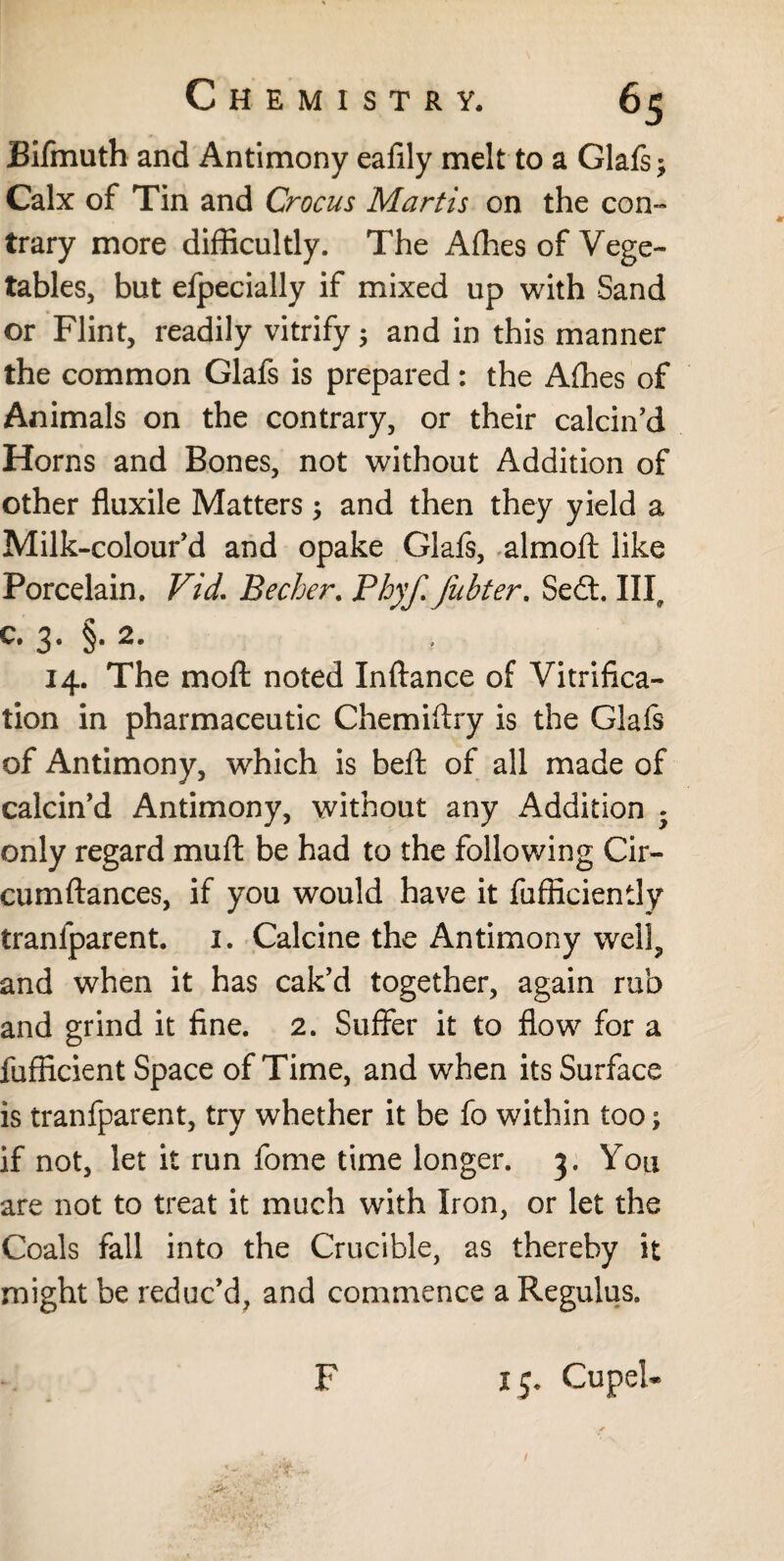Bifmuth and Antimony eafily melt to a Glafs* Calx of Tin and Crocus Martis on the con¬ trary more difficultly. The Allies of Vege¬ tables, but efpecially if mixed up with Sand or Flint, readily vitrify* and in this manner the common Glafs is prepared: the Affies of Animals on the contrary, or their calcin’d Horns and Bones, not without Addition of other fluxile Matters * and then they yield a Milk-colour’d and opake Glafs, almoft like Porcelain. Vid. Becher. Phyf fubter. Se£t. Ill, c* 3* §• 14. The moft noted Inftance of Vitrifica¬ tion in pharmaceutic Chemiftry is the Glafs of Antimony, which is beft of all made of calcin’d Antimony, without any Addition . only regard muft be had to the following Cir- cumftances, if you would have it fufficiently tranfparent. 1. Calcine the Antimony well, and when it has cak’d together, again rub and grind it fine. 2. Suffer it to flow for a fufficient Space of Time, and when its Surface is tranfparent, try whether it be fo within too; if not, let it run fome time longer. 3. You are not to treat it much with Iron, or let the Coals fall into the Crucible, as thereby it might be reduc’d, and commence a Regulus. F 15. Cupel* /