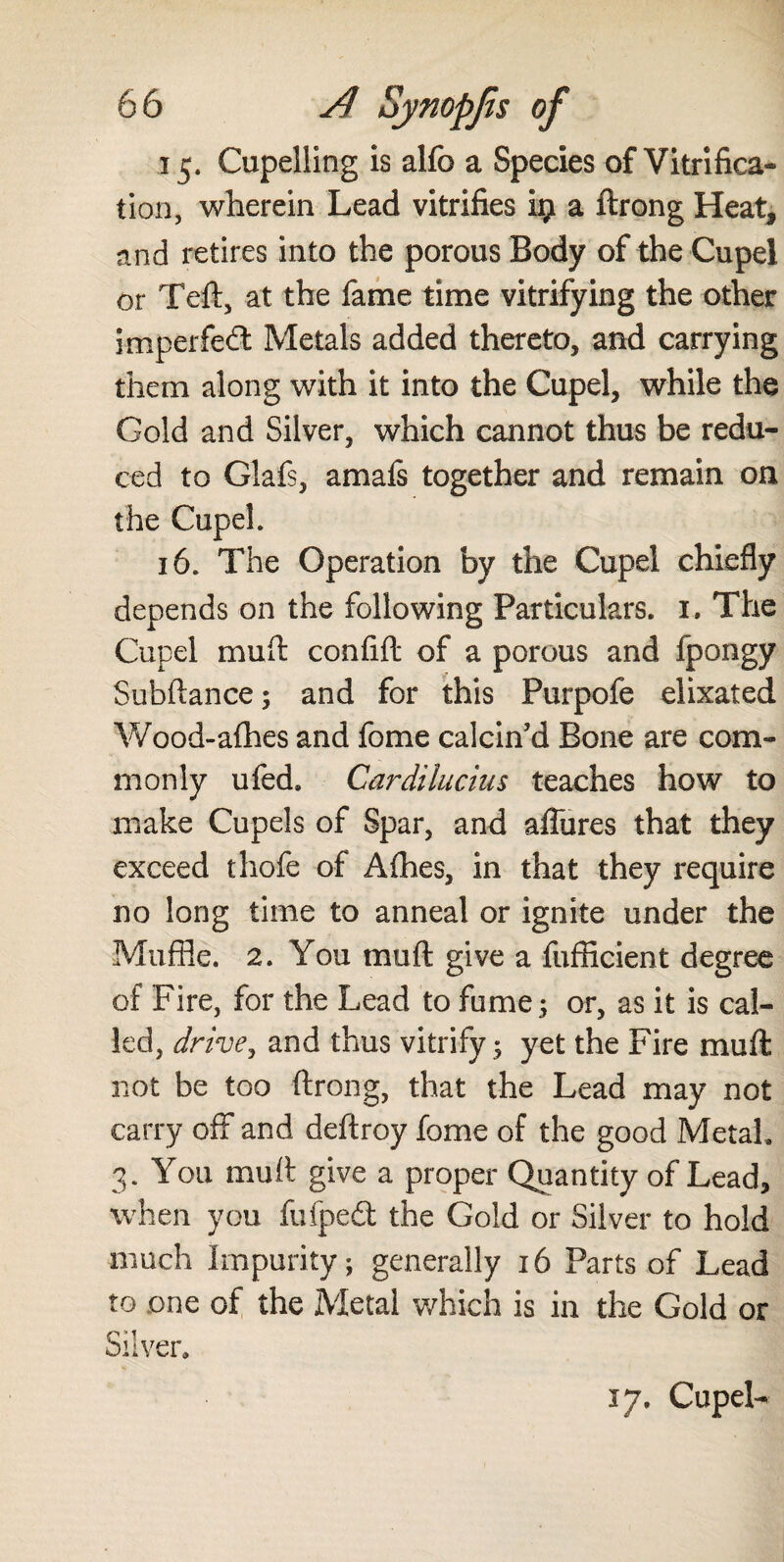 15. Cupelling is alfo a Species of Vitrifica¬ tion, wherein Lead vitrifies i# a ftrong Heat* and retires into the porous Body of the Cupel or Teft, at the fame time vitrifying the other imperfect Metals added thereto, and carrying them along with it into the Cupel, while the Gold and Silver, which cannot thus be redu¬ ced to Glafs, amafs together and remain on the Cupel. 16. The Operation by the Cupel chiefly depends on the following Particulars. 1. The Cupel muft confift of a porous and fpongy Subftance; and for this Purpofe elixated Wood-afhes and fome calcin’d Bone are com¬ monly ufed. Cardilucius teaches how to make Cupels of Spar, and aflures that they exceed thofe of A(hes, in that they require no long time to anneal or ignite under the Muffle. 2. You muft give a fufficient degree of Fire, for the Lead to fume; or, as it is cal¬ led, drive, and thus vitrify; yet the Fire muft not be too ftrong, that the Lead may not carry off and deftroy fome of the good Metah 3. You muft give a proper Quantity of Lead, when you fufpedt the Gold or Silver to hold much Impurity; generally 16 Parts of Lead to one of the Metal which is in the Gold or Silver. 17. Cupel-