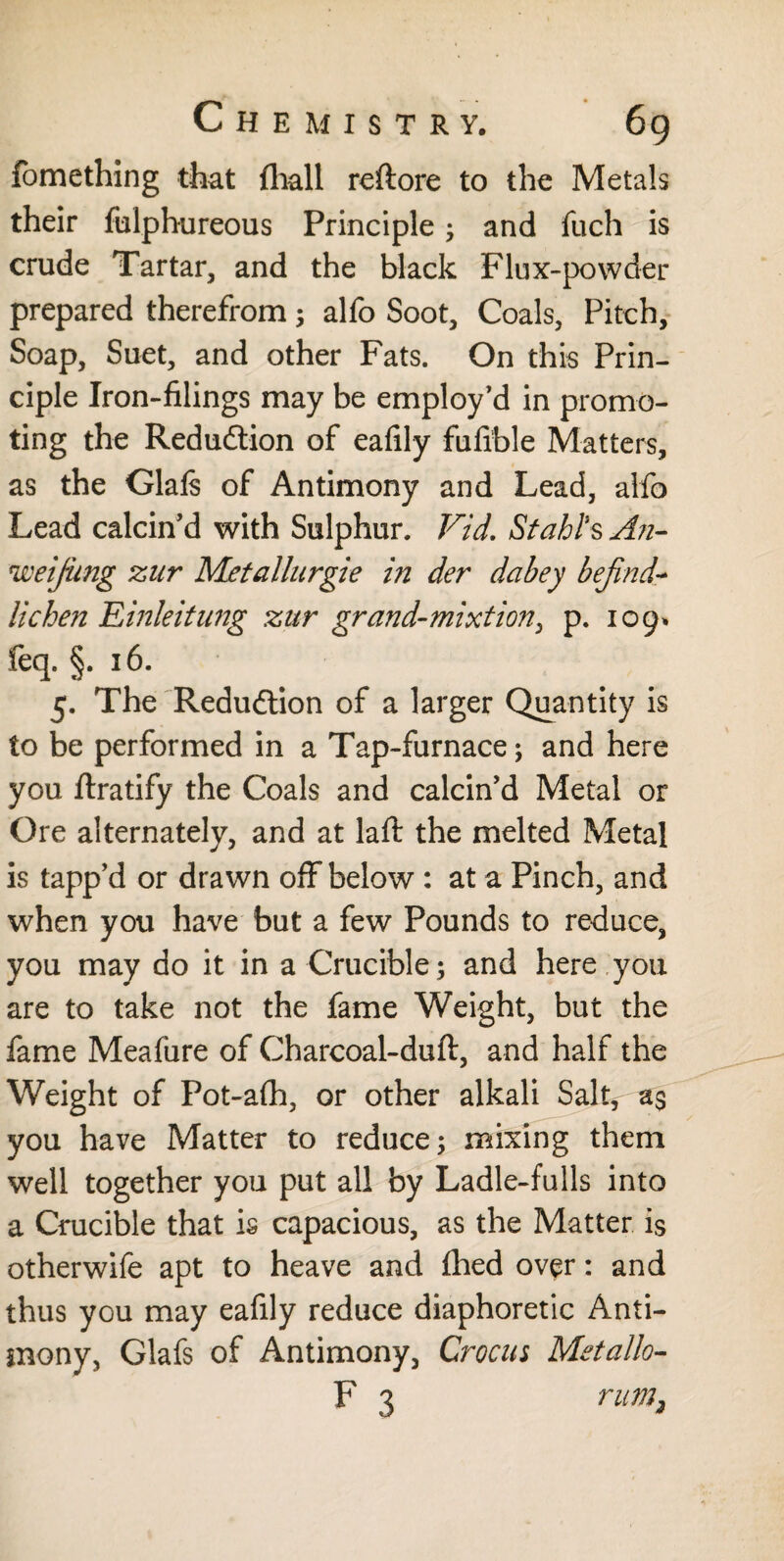 fomething that (hall reftore to the Metals their fulphureous Principle; and fuch is crude Tartar, and the black Flux-powder prepared therefrom; alfo Soot, Coals, Pitch, Soap, Suet, and other Fats. On this Prin¬ ciple Iron-filings may be employ’d in promo¬ ting the Reduction of eafily fufible Matters, as the Glafs of Antimony and Lead, alfo Lead calcin’d with Sulphur. Fid. Stahl’s An- weifimg zur Metallurgie in der dabey befind- lichen FAnleitung zur grand-mixtion, p. 109* feq. §. 16. 5. The Reduction of a larger Quantity is to be performed in a Tap-furnace; and here you ftratify the Coals and calcin’d Metal or Ore alternately, and at laft the melted Metal is tapp’d or drawn off below : at a Pinch, and when you have but a few Pounds to reduce, you may do it in a Crucible; and here you are to take not the fame Weight, but the fame Meafure of Charcoal-dufl, and half the Weight of Pot-afh, or other alkali Salt, a$ you have Matter to reduce; mixing them well together you put all by Ladle-fulls into a Crucible that is capacious, as the Matter is otherwife apt to heave and fhed over: and thus you may eafily reduce diaphoretic Anti¬ mony, Glafs of Antimony, Crocus Metallo- F 3 rum2