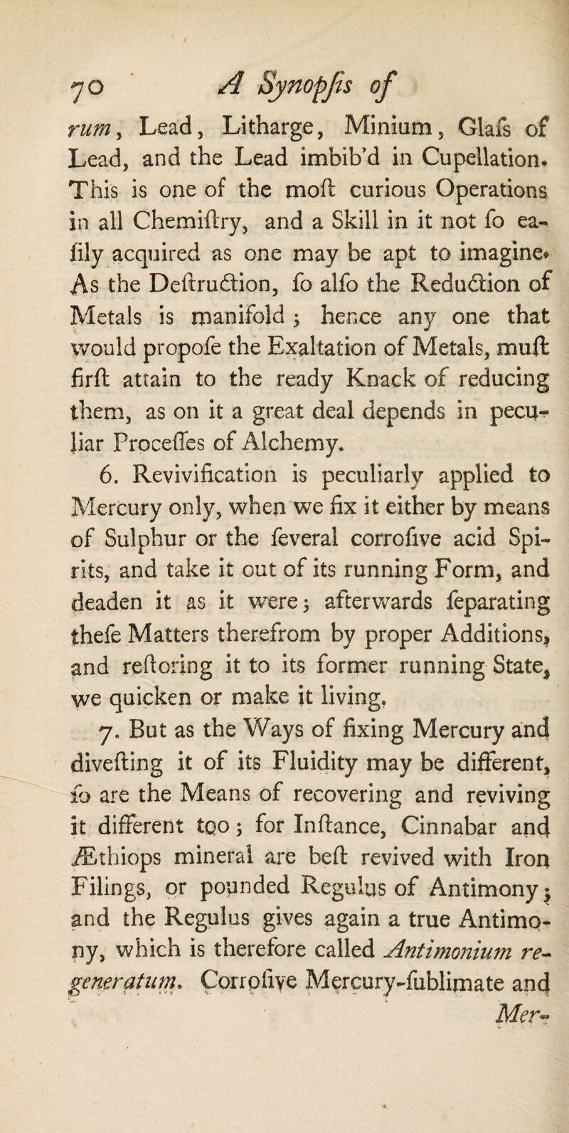 rum > Lead, Litharge, Minium, Glafs of Lead, and the Lead imbib'd in Cupellation. This is one of the mod curious Operations in all Chemiflry, and a Skill in it not fo ea- fily acquired as one may be apt to imagine* As the Destruction, fo alfo the Reduction of Metals is manifold ; hence any one that would propofe the Exaltation of Metals, muff firft attain to the ready Knack of reducing them, as on it a great deal depends in pecu¬ liar Proceffes of Alchemy. 6. Revivification is peculiarly applied to Mercury only, when we fix it either by means of Sulphur or the feveral corrofive acid Spi¬ rits, and take it out of its running Form, and deaden it as it were 5 afterwards feparating thefe Matters therefrom by proper AdditionS| and reftoring it to its former running State* we quicken or make it living. 7. But as the Ways of fixing Mercury aud divefting it of its Fluidity may be different* fo are the Means of recovering and reviving it different too; for Inftance, Cinnabar and iEthiops mineral are bell: revived with Iron Filings, or pounded Regulus of Antimony $ and the Regulus gives again a true Antimo¬ ny, which is therefore called Antimonium re- generation. Coripfiye Mercury-fublimate and Mer~