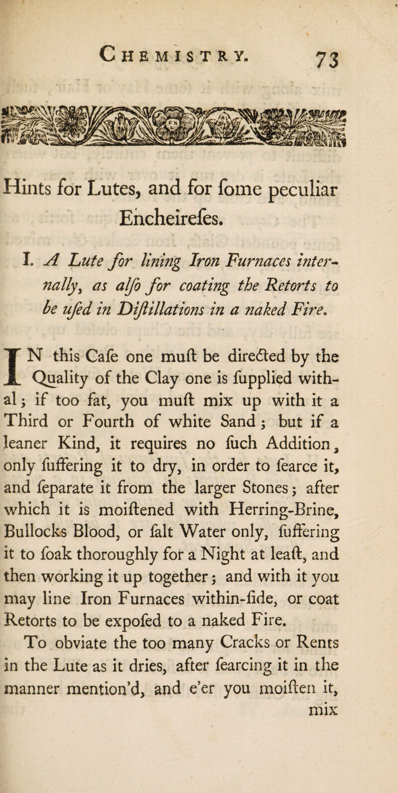 Hints for Lutes, and for fome peculiar Encheirefes. I. A Lute for lining Iron Furnaces inter¬ nally, as alfo for coating the Retorts to be ufed in Difiliations in a naked Fire. IN this Cafe one mult be diredted by the Quality of the Clay one is fupplied with¬ al ; if too fat, you muft mix up with it a Third or Fourth of white Sand$ but if a leaner Kind, it requires no fuch Addition, only fuffering it to dry, in order to fearce it, and feparate it from the larger Stones; after which it is moiftened with Herring-Brine, Bullocks Blood, or fait Water only, fuffering it to foak thoroughly for a Night at leaft, and then working it up together; and with it you may line Iron Furnaces within-fide, or coat Retorts to be expofed to a naked Fire. To obviate the too many Cracks or Rents in the Lute as it dries, after fearcing it in the manner mention’d, and e’er you moiften it, mix