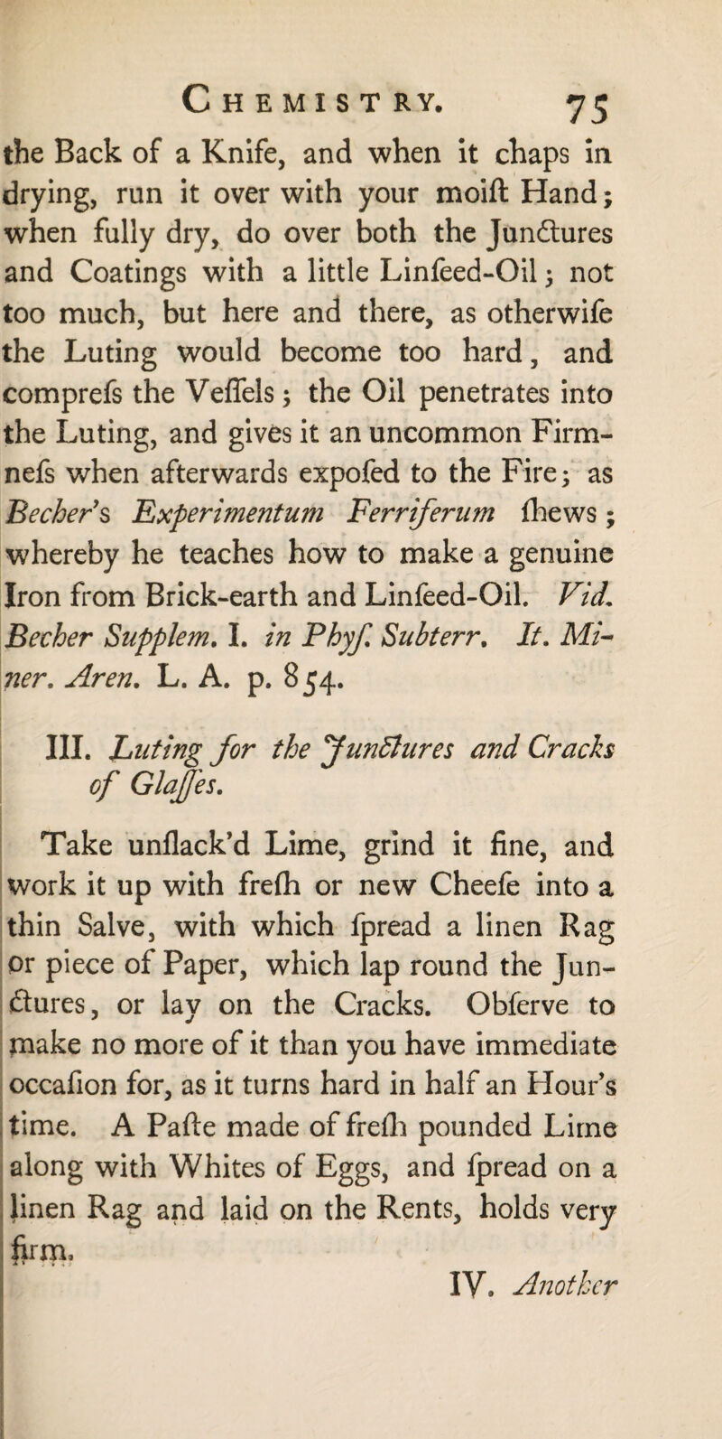 the Back of a Knife, and when it chaps in drying, run it over with your moift Hand; when fully dry, do over both the Junctures and Coatings with a little Linfeed-Oil; not too much, but here and there, as otherwife the Luting would become too hard, and comprefs the Veflels; the Oil penetrates into the Luting, and gives it an uncommon Firm- nefs when afterwards expofed to the Fire; as Becher’s Experimentum Ferriferum fhews; whereby he teaches how to make a genuine Iron from Brick-earth and Linfeed-Oil. Vid. Becher Supplem, I. in Phyf. Subterr. It. Mi¬ ner. Aren. L. A. p. 854. III. Luting for the Junöïures and Cracks of Glajfes. Take unflack’d Lime, grind it fine, and work it up with frefh or new Cheefe into a thin Salve, with which fpread a linen Rag or piece of Paper, which lap round the Jun¬ ctures, or lay on the Cracks. Obferve to make no more of it than you have immediate occafion for, as it turns hard in half an Flour’s time. A Pafte made of freih pounded Lime along with Whites of Eggs, and lpread on a linen Rag and laid on the Rents, holds very firm. IV. Another