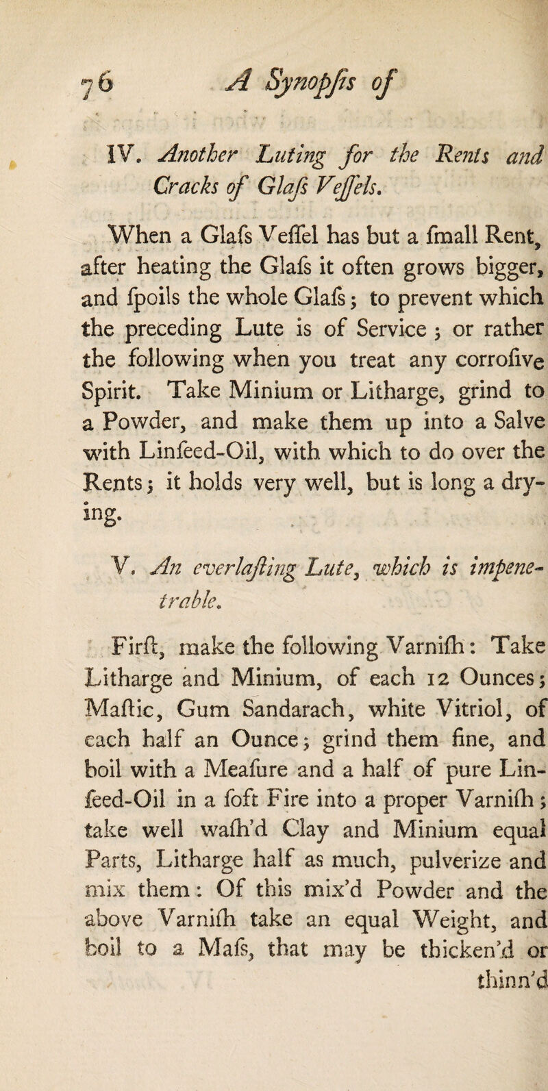 IV. Another Luting for the Rents and Cracks of Glafs Vejfels. When a Glafs Veffel has but a fmall Rent, after heating the Glafs it often grows bigger, and Ipoils the whole Glafs; to prevent which the preceding Lute is of Service ; or rather the following when you treat any corrofive Spirit. Take Minium or Litharge, grind to a Powder, and make them up into a Salve with Linfeed-Oil, with which to do over the Rents ; it holds very well, but is long a dry¬ ing. V. An everlajling Lute, which is impene- a t ruble. Firft, make the following Varnifh: Take Litharge and Minium, of each 12 Ounces; Maftic, Gum Sandarach, white Vitriol, of each half an Ounce; grind them fine, and boil with a Meafure and a half of pure Lin¬ feed-Oil in a foft Fire into a proper Varnifh; take well wafh’d Clay and Minium equal Parts, Litharge half as much, pulverize and mix them: Of this mix’d Powder and the above Varnifh take an equal Weight, and boil to a Mafs, that may be thicken’d or thinn'd