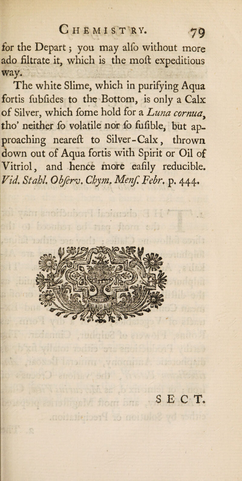 for the Depart $ you may alfo without more ado filtrate it, which is the mod expeditious way. The white Slime, which in purifying Aqua fortis fubfides to the Bottom, is only a Calx of Silver, which fome hold for a Luna cornuay tho* neither fo volatile nor fo fufible, but ap¬ proaching neareft to Silver-Calx, thrown down out of Aqua fortis with Spirit or Oil of Vitriol, and hence more eafily reducible. Vid. Stahl Objèrv. Chym, Menf% Febr. p. 444. S E C T.