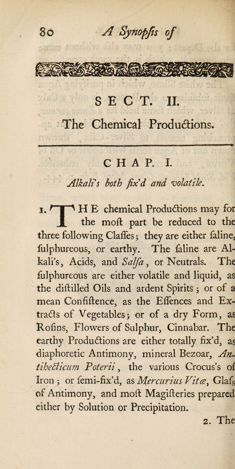 SECT. II. The Chemical Productions. CHAP. I. Alkali s both fix'd and volatile. i„ H E chemical Productions may for JL the moft part be reduced to the three following Claffes ; they are either faline, fulphureous, or earthy. The faline are Al¬ kali’s, Acids, and Salfa. or Neutrals. The fulphureous are either volatile and liquid, as the diftilled Oils and ardent Spirits; or of a mean Confidence, as the Eflences and Ex¬ tracts of Vegetables; or of a dry Form, as Rofins, Flowers of Sulphur, Cinnabar. The earthy Productions are either totally fix’d, as diaphoretic Antimony, mineral Bezoar, An- tiheBicum Poterii, the various Crocus’s of Iron ; or femi-fix’d, as Mercuriiis Vitae, Glafs of Antimony, and moft Magifteries prepared either by Solution or Precipitation, 2. The