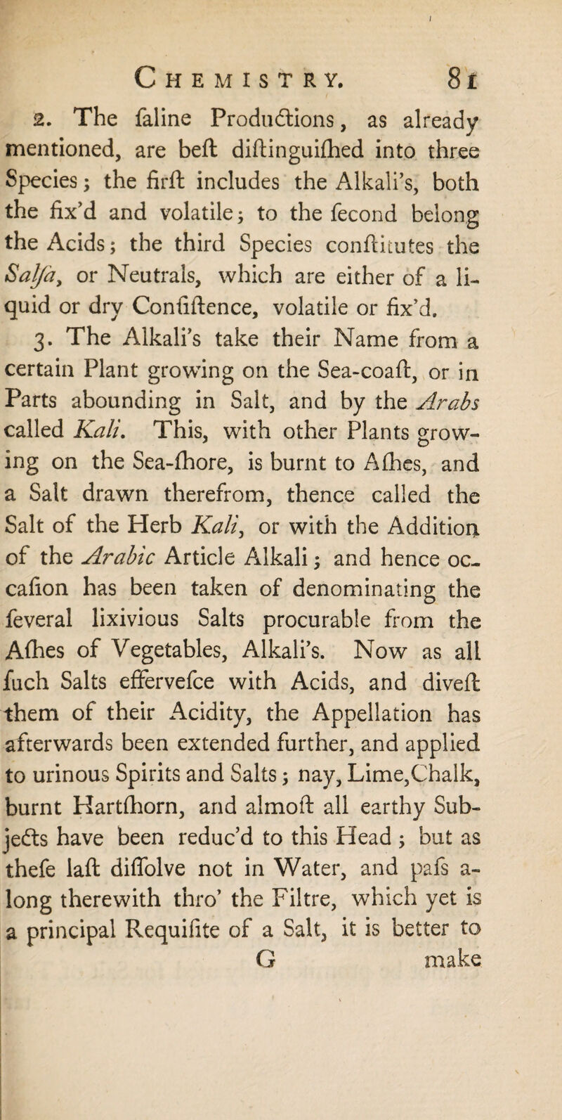 Chemistry, 8 i 2. The faline Productions, as already mentioned, are beft diftinguifhed into three Species; the firft includes the Alkali’s, both the fix’d and volatile ; to the fecond belong the Acids; the third Species conftitutes the Satfa, or Neutrals, which are either of a li¬ quid or dry Confidence, volatile or fix’d, 3. The Alkali’s take their Name from a certain Plant growing on the Sea-coaft, or in Parts abounding in Salt, and by the Arabs called Kali. This, with other Plants grow¬ ing on the Sea-fhore, is burnt to Afhes, and a Salt drawn therefrom, thence called the Salt of the Herb Kali, or with the Addition of the Arabic Article Alkali; and hence oc- cafion has been taken of denominating the feveral lixivious Salts procurable from the Afhes of Vegetables, Alkali’s. Now as all fuch Salts effervefce with Acids, and diveft them of their Acidity, the Appellation has afterwards been extended further, and applied to urinous Spirits and Salts; nay, Lime,Chalk, burnt Hartfhorn, and almoft all earthy Sub¬ jects have been reduc’d to this Head ; but as thefe laft diflolve not in Water, and pafs a- long therewith thro’ the Filtre, which yet is a principal Requifite of a Salt, it is better to G make *