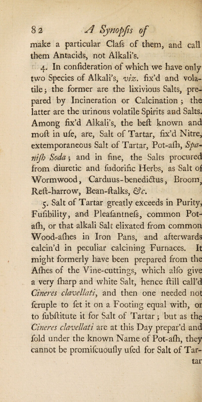 make a particular Clafs of them, and call them Antacids, not Alkali's. 4. In confideration of which we have only two Species of Alkali's, viz. fix'd and vola¬ tile $ the former are the lixivious Salts, pre¬ pared by Incineration or Calcination ; the latter are the urinous volatile Spirits and Salts. Among fix'd Alkali’s, the beft known and moft in ufe, are, Salt of Tartar, fix'd Nitre, extemporaneous Salt of Tartar, Pot-aft), Spa- nijh Soda 5 and in fine, the Salts procured from diuretic and fudorific Herbs, as Salt of Wormwood, Carduus-benedidtus, Broorn^ Reft-harrow, Bean-ftalks, &c. 5. Salt of Tartar greatly exceeds in Purity, Fufibility, and Pleafantnefs, common Pot- a(h, or that alkali Salt elixated from common Wood-afhes in Iron Pans, and afterwards calcin'd in peculiar calcining Furnaces. It might formerly have been prepared from the Afhes of the Vine-cuttings, which alfo give a very fharp and white Salt, hence ftill call'd Cineres clavellati, and then one needed not fcruple to fet it on a Footing equal with, or to fubftitute it for Salt of Tartar; but as the Cineres clavellati are at this Day prepar'd and fold under the known Name of Fot-afh, they cannot be proinifcuoufly ufed for Salt of Tar-