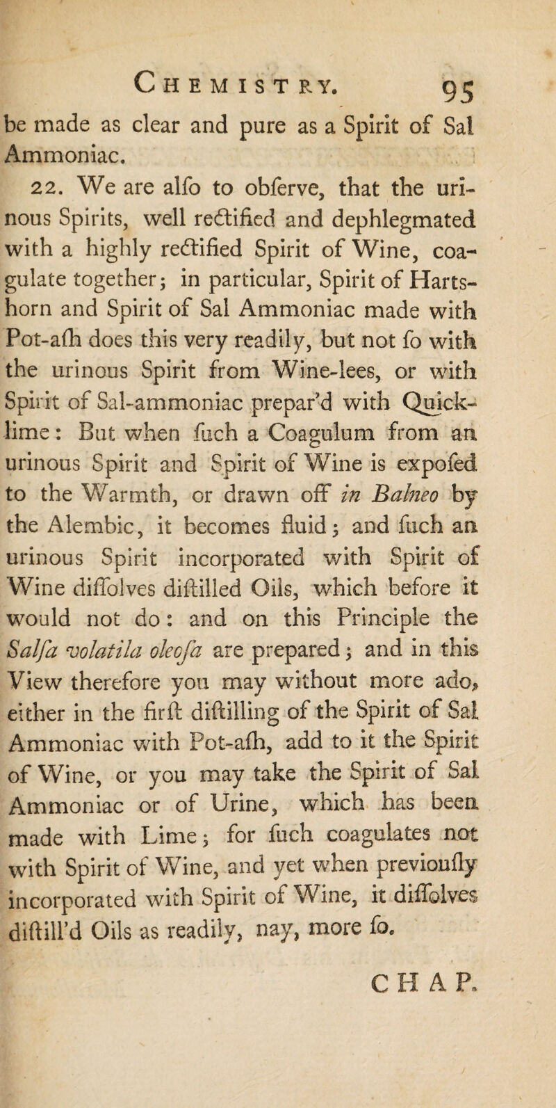 be made as clear and pure as a Spirit of Sal Ammoniac. 22. We are alfo to obferve, that the uri¬ nous Spirits, well rectified and dephlegmated with a highly rectified Spirit of Wine, coa¬ gulate together; in particular. Spirit of Harts¬ horn and Spirit of Sal Ammoniac made with Pot-afh does this very readily, but not fo with the urinous Spirit from Wine-lees, or with Spirit of Sal-ammoniac prepar'd with Quick¬ lime : But when fuch a Coagulum from an urinous Spirit and Spirit of Wine is expofed to the Warmth, or drawn off in Balneo by the Alembic, it becomes fluid; and fuch an urinous Spirit incorporated with Spirit of Wine diffolves diftilled Oils, which before it would not do: and on this Principle the Salfa volatila olecfa are prepared; and in this View therefore you may without more ado* either in the fir ft diftilling of the Spirit of Sal Ammoniac with Pot-afh, add to it the Spirit of Wine, or you may take the Spirit of Sal Ammoniac or of Urine, which has been made with Lime; for fuch coagulates not with Spirit of Wine, and yet when previoufly incorporated with Spirit of Wine, it diffolves diftill’d Oils as readily, nay, more fo. CHAP.