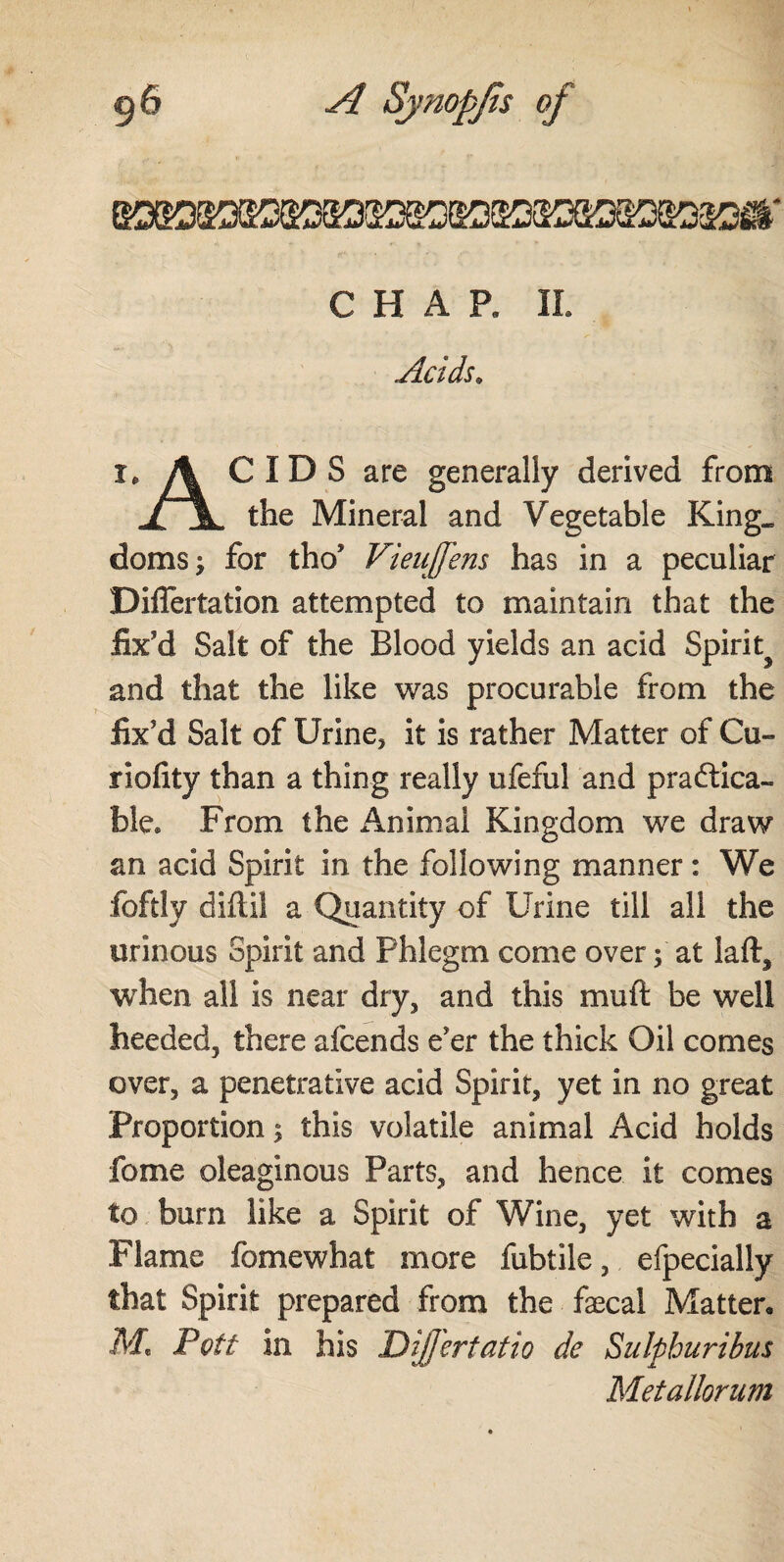 CHAR II. Acids. ï. A CIDS are generally derived from jljL the Mineral and Vegetable King, doms; for tho’ Vieujfens has in a peculiar Diflertation attempted to maintain that the fix'd Salt of the Blood yields an acid Spirit^ and that the like was procurable from the fix’d Salt of Urine, it is rather Matter of Cu- riolity than a thing really ufeful and practica¬ ble* From the Animal Kingdom we draw an acid Spirit in the following manner: We foftly diftil a Quantity of Urine till all the urinous Spirit and Phlegm come over; at laft, when all is near dry, and this muft be well heeded, there afcends e’er the thick Oil comes over, a penetrative acid Spirit, yet in no great Proportion; this volatile animal Acid holds fome oleaginous Parts, and hence it comes to burn like a Spirit of Wine, yet with a Flame fomewhat more fubtile, efpecially that Spirit prepared from the fxcal Matter. M' Pcft in his Differtatio de Sulphuribus Metallorum