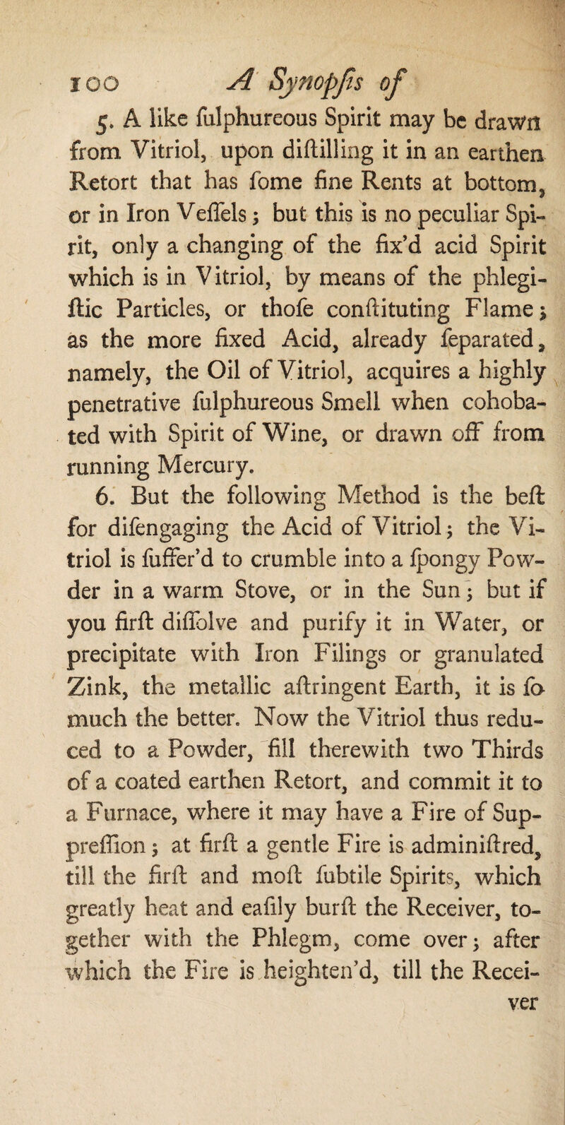 5, A like fulphureous Spirit may be drawn from Vitriol, upon diftilling it in an earthen Retort that has fome fine Rents at bottom, or in Iron Veffels; but this is no peculiar Spi¬ rit, only a changing of the fix’d acid Spirit which is in Vitriol, by means of the phlegi- ftic Particles, or thofe conftituting Flame; as the more fixed Acid, already feparated, namely, the Oil of Vitriol, acquires a highly penetrative fulphureous Smell when cohoba- ted with Spirit of Wine, or drawn off from running Mercury. 6. But the following Method is the beft for difengaging the Acid of Vitriol; the Vi¬ triol is fuffer’d to crumble into a ipongy Pow¬ der in a warm Stove, or in the Sun; but if you firft diffolve and purify it in Water, or precipitate with Iron Filings or granulated Zink, the metallic aftringent Earth, it is fe much the better. Now the Vitriol thus redu¬ ced to a Powder, fill therewith two Thirds of a coated earthen Retort, and commit it to a Furnace, where it may have a Fire of Sup- preffion; at firft a gentle Fire is adminiftred, till the firft and moft fubtile Spirits, which greatly heat and eafily burft the Receiver, to¬ gether with the Phlegm, come over; after which the Fire is heighten’d, till the Recei¬ ver