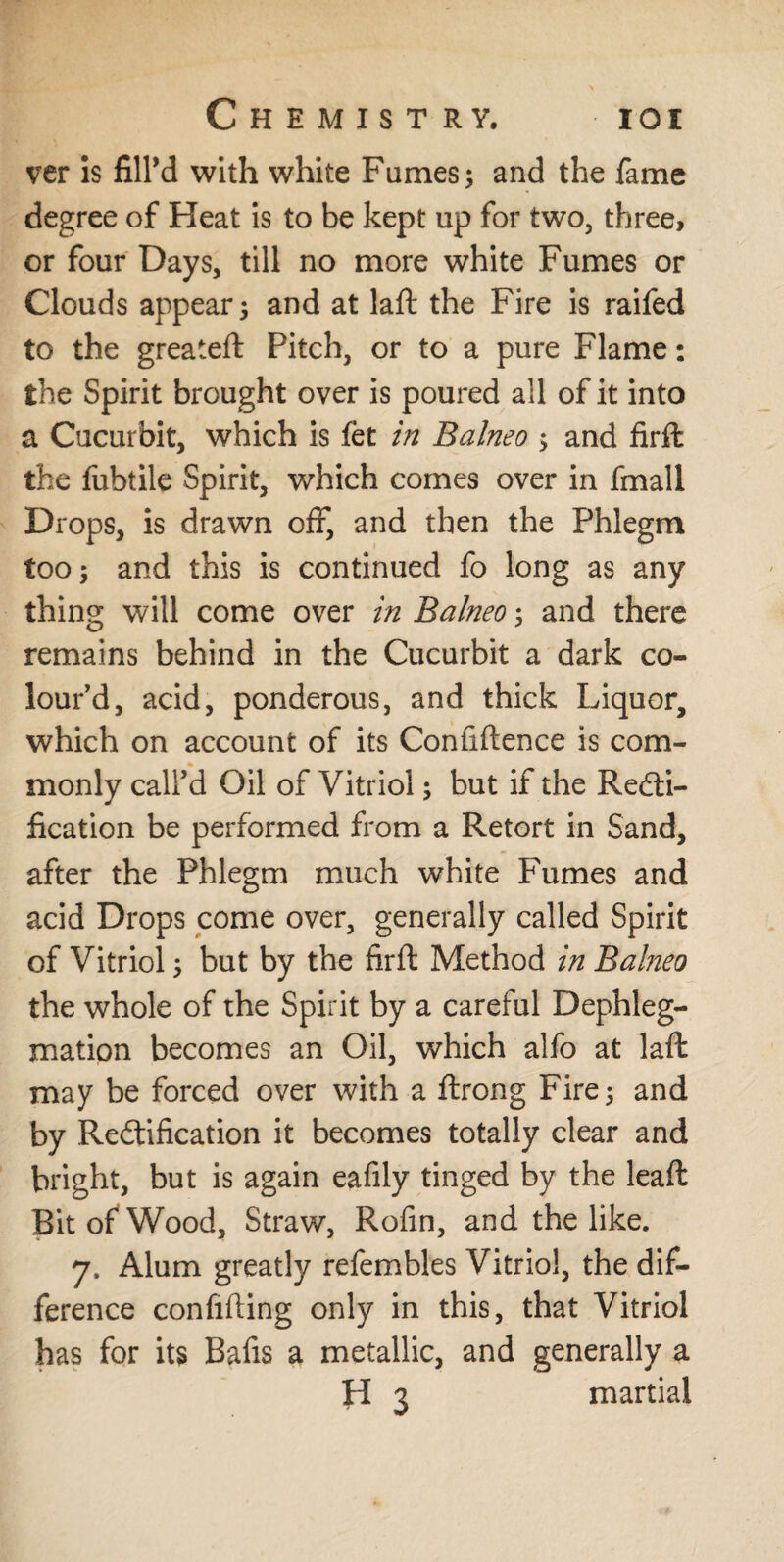 ver is fill’d with white Fames; and the fame degree of Heat is to be kept up for two, three, or four Days, till no more white Fumes or Clouds appear; and at laft the Fire is raifed to the greateft Pitch, or to a pure Flame: the Spirit brought over is poured all of it into a Cucurbit, which is fet in Balneo ; and firffc the fubtile Spirit, which comes over in fmall Drops, is drawn off, and then the Phlegm too; and this is continued fo long as any thing will come over in Balneo; and there remains behind in the Cucurbit a dark co¬ lour’d, acid, ponderous, and thick Liquor, which on account of its Confidence is com¬ monly call’d Oil of Vitriol; but if the Recti¬ fication be performed from a Retort in Sand, after the Phlegm much white Fumes and acid Drops come over, generally called Spirit of Vitriol; but by the firft Method in Balneo the whole of the Spirit by a careful Dephleg- mation becomes an Oil, which alfo at laft may be forced over with a drong Fire; and by Rectification it becomes totally clear and bright, but is again eafily tinged by the lead Bit of Wood, Straw, Rofin, and the like. 7. Alum greatly refembles Vitriol, the dif¬ ference confiding only in this, that Vitriol has for its Bafis a metallic, and generally a H 3 martial