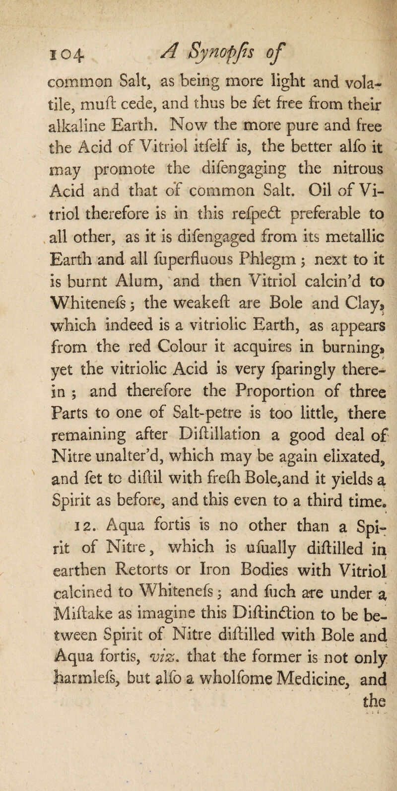 common Salt, as being more light and vola¬ tile, muft cede, and thus be fet free from their alkaline Earth. Now the more pure and free the Acid of Vitriol itfelf is, the better alfo it may promote the difengaging the nitrous Acid and that of common Salt. Oil of Vi¬ triol therefore is in this refpedt preferable to all other, as it is difengaged from its metallic Earth and all fuperfluous Phlegm ; next to it is burnt Alum, and then Vitriol calcin’d to Whitenefs 5 the weakeft are Bole and Clay* which indeed is a vitriolic Earth, as appears from the red Colour it acquires in burning» yet the vitriolic Acid is very fparingly there¬ in ; and therefore the Proportion of three Parts to one of Salt-petre is too little, there remaining after Diftillation a good deal of Nitre unalter’d, which may be again elixated, and fet to difcil with fre(h Bole,and it yields a Spirit as before, and this even to a third time. 12. Aqua fortis is no other than a Spi¬ rit of Nitre, which is ufually diflilled in earthen Retorts or Iron Bodies with Vitriol calcined to Whitenefs; and fuch are under a Miftake as imagine this Diftindtion to be be¬ tween Spirit of Nitre diflilled with Bole and Aqua fortis, m. that the former is not only jharmlefs, but alfo a wholfome Medicine, and the