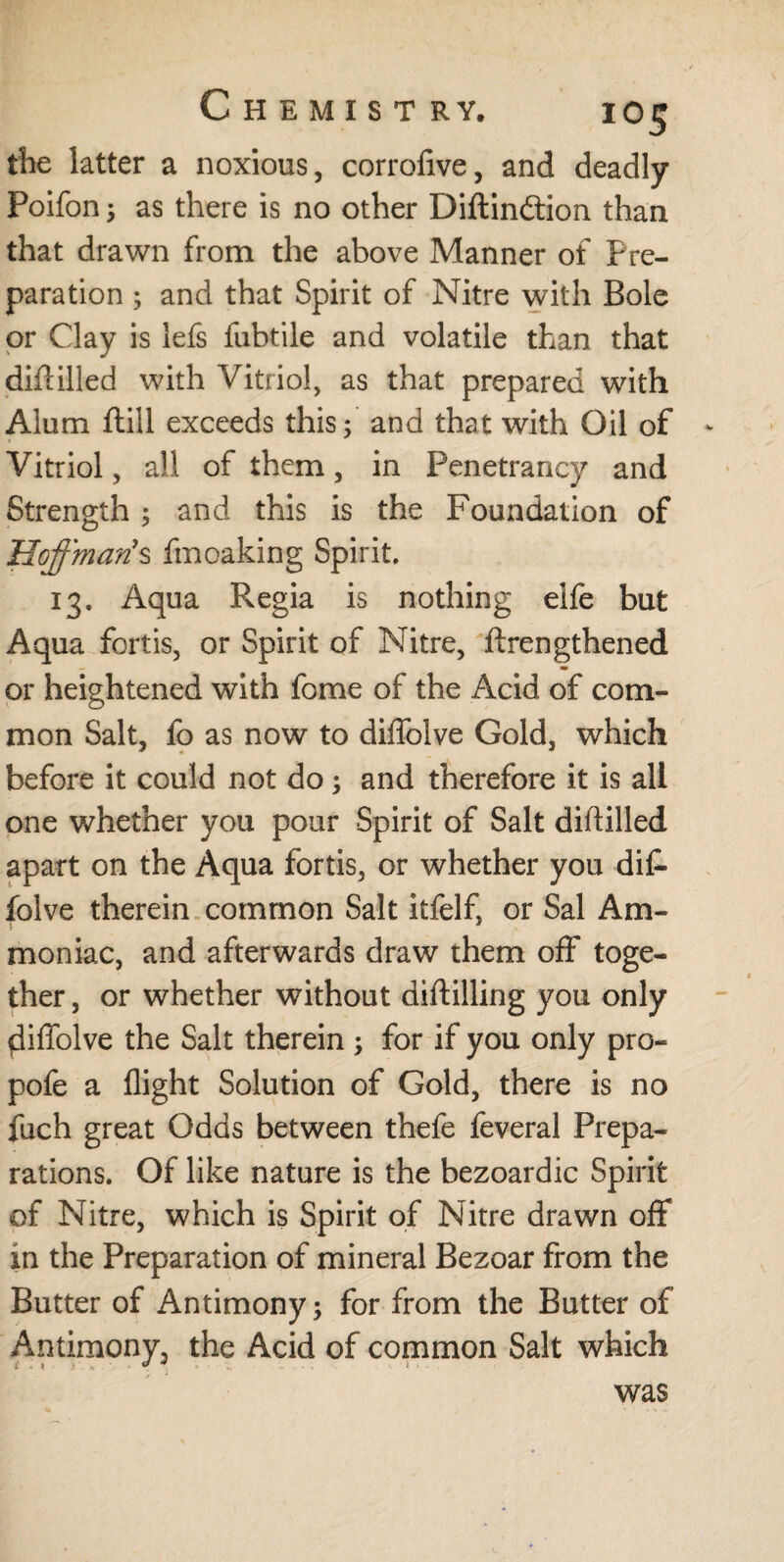 the latter a noxious, corrofive, and deadly Poifon; as there is no other Diftindtion than that drawn from the above Manner of Pre¬ paration ; and that Spirit of Nitre with Bole or Clay is lefs fubtile and volatile than that diddled with Vitriol, as that prepared with Alum ftill exceeds this; and that with Oil of Vitriol, all of them, in Penetrancy and Strength ; and this is the Foundation of Hoffman’s fmoaking Spirit. 13. Aqua Regia is nothing eife but Aqua fortis, or Spirit of Nitre, ftrengthened — m or heightened with fome of the Acid of com¬ mon Salt, fo as now to diffolve Gold, which before it could not do; and therefore it is all one whether you pour Spirit of Salt diddled apart on the Aqua fortis, or whether you diC- folve therein common Salt itfelf, or Sal Am¬ moniac, and afterwards draw them off toge¬ ther , or whether without diddling you only diffolve the Salt therein ; for if you only pro- pofe a flight Solution of Gold, there is no fuch great Odds between thefe feveral Prepa¬ rations. Of like nature is the bezoardic Spirit of Nitre, which is Spirit of Nitre drawn off xn the Preparation of mineral Bezoar from the Butter of Antimony; for from the Butter of Antimony, the Acid of common Salt which was