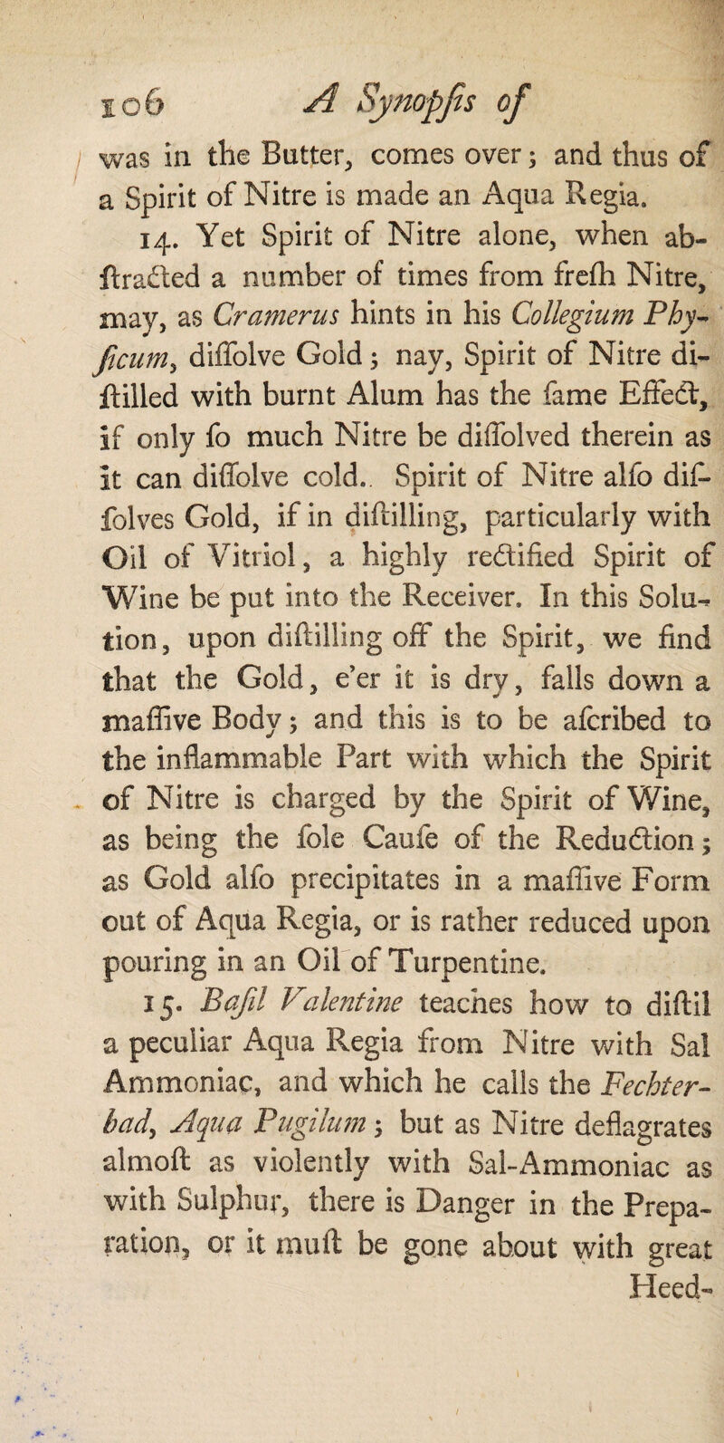 was in the Butter, comes over; and thus of a Spirit of Nitre is made an Aqua Regia. 14. Yet Spirit of Nitre alone, when ab- ftraded a number of times from frefh Nitre, may, as Cramer us hints in his Collegium Phy~ ficum, diffolve Gold; nay, Spirit of Nitre di- jftilled with burnt Alum has the fame Effeét, if only fo much Nitre be diffolved therein as it can diffolve cold. Spirit of Nitre alfo dif- folves Gold, if in difiilling, particularly with Oil of Vitriol, a highly redified Spirit of Wine be put into the Receiver. In this Solu¬ tion, upon diftilling off* the Spirit, we find that the Gold, e’er it is dry, falls down a maffive Body; and this is to be afcribed to the inflammable Part with which the Spirit of Nitre is charged by the Spirit of Wine, as being the foie Cauie of the Redudion; as Gold alfo precipitates in a maffive Form out of Aqua Regia, or is rather reduced upon pouring in an Oil of Turpentine. 15. Bqfil Valentine teaches how to diftil a peculiar Aqua Regia from Nitre with Sal Ammoniac, and which he calls the Fechter- bady Aqua Pugilum but as Nitre deflagrates almoft as violently with Sal-Ammoniac as with Sulphur, there is Danger in the Prepa¬ ration, or it muff be gone about with great Heed- /