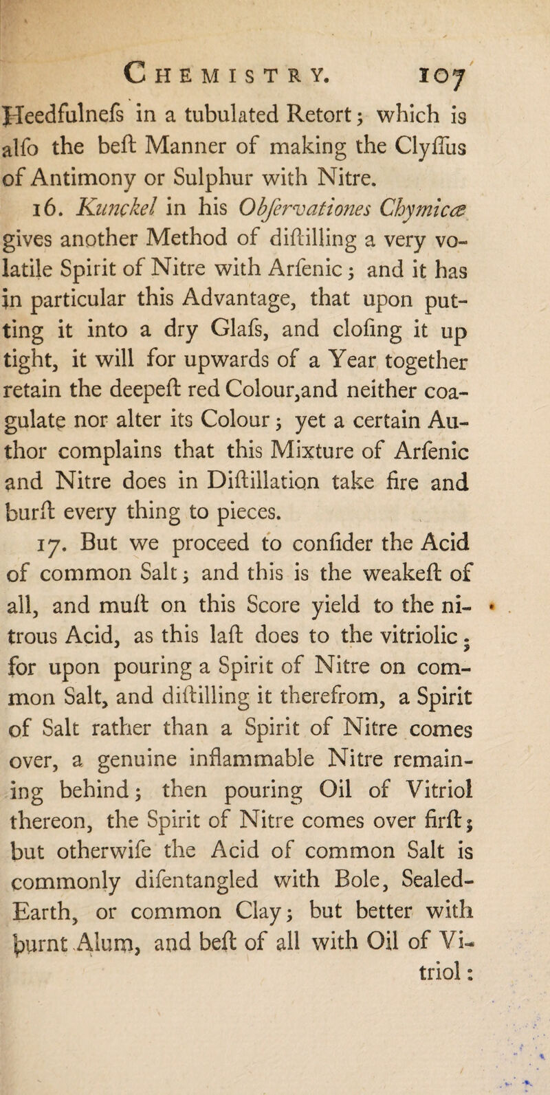 Heedfulnefs in a tubulated Retort; which is alfo the beft Manner of making the Clyfius of Antimony or Sulphur with Nitre. 16. Kiinckel in his Obfervationes Chymicce gives another Method of diftilling a very vo¬ latile Spirit of Nitre with Arfenic; and it has jn particular this Advantage, that upon put¬ ting it into a dry Glafs, and doling it up tight, it will for upwards of a Year together retain the deepeft red Colour,and neither coa¬ gulate nor alter its Colour; yet a certain Au¬ thor complains that this Mixture of Arfenic and Nitre does in Diftillation take fire and burft every thing to pieces. 17. But we proceed to confider the Acid of common Salt ; and this is the weakeft of all, and mutt on this Score yield to the ni- • trous Acid, as this laft does to the vitriolic. for upon pouring a Spirit of Nitre on com¬ mon Salt, and diftilling it therefrom, a Spirit of Salt rather than a Spirit of Nitre comes over, a genuine inflammable Nitre remain¬ ing behind; then pouring Oil of Vitriol thereon, the Spirit of Nitre comes over firft $ but otherwife the Acid of common Salt is commonly difen tangled with Bole, Sealed- Earth, or common Clay; but better with tyirnt Alum, and beft of all with Oil of Vi¬ triol :
