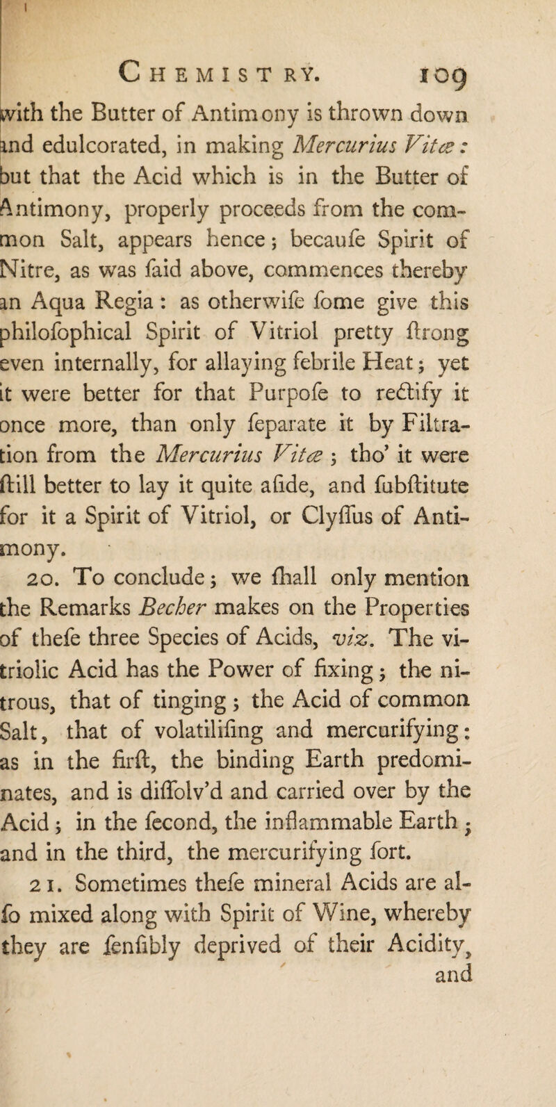 with the Batter of Antimony is thrown down and edulcorated, in making Mercurius Vitte: but that the Acid which is in the Butter of Antimony, properly proceeds from the com¬ mon Salt, appears hence; becaufe Spirit of Nitre, as was faid above, commences thereby an Aqua Regia: as otherwife fome give this philofophical Spirit of Vitriol pretty ftrong even internally, for allaying febrile Heat; yet it were better for that Purpofe to rectify it once more, than only feparate it by Filtra¬ tion from the Mercurius Vita 5 tho’ it were ftill better to lay it quite afide, and fubftitute for it a Spirit of Vitriol, or Clyffus of Anti¬ mony. 20. To conclude; we (hall only mention the Remarks Becher makes on the Properties of thefe three Species of Acids, viz. The vi¬ triolic Acid has the Power of fixing; the ni¬ trous, that of tinging ; the Acid of common Salt, that of volatilifing and mercurifying: as in the firft, the binding Earth predomi¬ nates, and is diflfoiv’d and carried over by the Acid ; in the fecond, the inflammable Earth • and in the third, the mercurifying fort. 21. Sometimes thefe mineral Acids are al- fo mixed along with Spirit of Wine, whereby they are fenfibly deprived of their Acidity > and