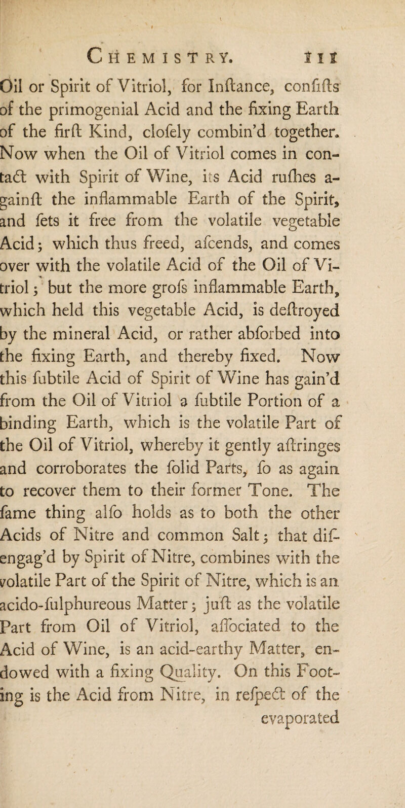 Oil or Spirit of Vitriol, for Inftance, confifts of the primogenial Acid and the fixing Earth of the fir ft Kind, clofely combin’d together. Now when the Oil of Vitriol comes in con¬ tact with Spirit of Wine, its Acid rufhes a- gainft the inflammable Earth of the Spirit, and fets it free from the volatile vegetable Acid; which thus freed, afcends, and comes over with the volatile Acid of the Oil of Vi- •%. triol; but the more grofs inflammable Earth, which held this vegetable Acid, is deftroyed by the mineral Acid, or rather abforbed into the fixing Earth, and thereby fixed. Now this fubtile Acid of Spirit of Wine has gain’d from the Oil of Vitriol a fubtile Portion of a binding Earth, which is the volatile Part of the Oil of Vitriol, whereby it gently aftringes and corroborates the folid Parts, fo as again to recover them to their former Tone. The fame thing alfo holds as to both the other Acids of Nitre and common Salt; that diF engag’d by Spirit of Nitre, combines with the volatile Part of the Spirit of Nitre, which is an acido-fulphureous Matter; juft as the volatile Part from Oil of Vitriol, aflbciated to the Acid of Wine, is an acid-earthy Matter, en¬ dowed with a fixing Quality. On this Foot¬ ing is the Acid from Nitre, in refpefi of the evaporated