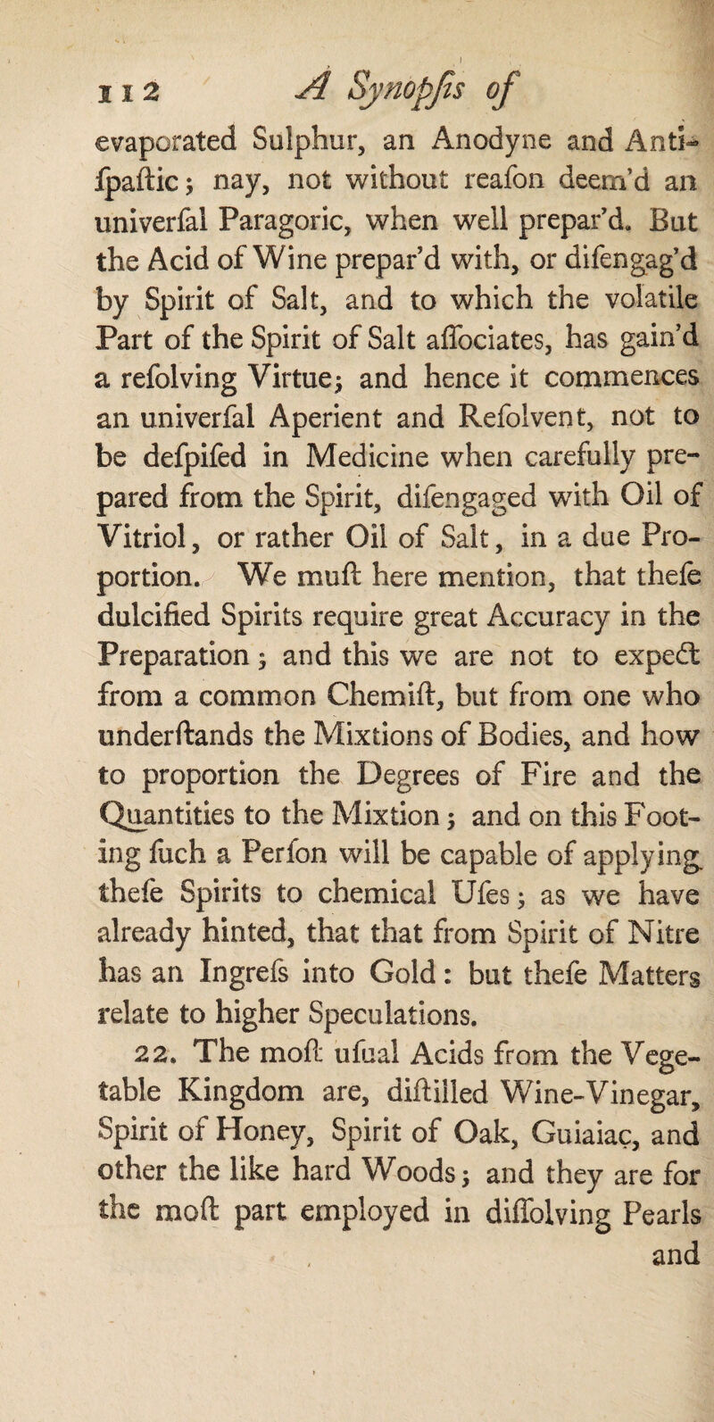 evaporated Sulphur, an Anodyne and Anti- Ipaftic; nay, not without reafon deem’d an univerfai Paragoric, when well prepar’d. But the Acid of Wine prepar’d with, or difengag’d by Spirit of Salt, and to which the volatile Part of the Spirit of Salt affoeiates, has gain’d a refolving Virtue9 and hence it commences an univerfai Aperient and Refolvent, not to be defpifed in Medicine when carefully pre¬ pared from the Spirit, difengaged with Oil of Vitriol, or rather Oil of Salt, in a due Pro¬ portion./ We mu ft here mention, that thefe dulcified Spirits require great Accuracy in the Preparation 9 and this we are not to expedt from a common Che mi ft, but from one who underftands the Mixtions of Bodies, and how to proportion the Degrees of Fire and the Quantities to the Mixtion 9 and on this Foot¬ ing fuch a Perfon will be capable of applying thefe Spirits to chemical Ufes 9 as we have already hinted, that that from Spirit of Nitre has an Ingrefs into Gold: but thefe Matters relate to higher Speculations. 22. The mo ft ufual Acids from the Vege¬ table Kingdom are, diftilled Wine-Vinegar, Spirit of Honey, Spirit of Oak, Guiaiac, and other the like hard Woods 9 and they are for the moft part employed in diffolving Pearls and