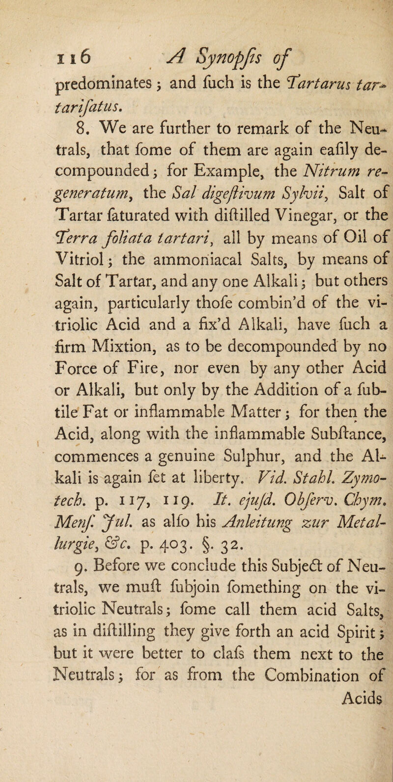 predominates ; and fuch is the 'Tartarus tar- tarifatas. 8. We are further to remark of the Neu¬ trals, that fome of them are again eafily de¬ compounded ; for Example, the Nitrum re- generatum, the Sal digefiivum Sylvii5 Salt of Tartar faturated with diftilled Vinegar, or the \Terra foliata iartari, all by means of Oil of Vitriol; the ammoriiacal Salts, by means of Salt of Tartar, and any one Alkali; but others again, particularly thofe combin’d of the vi¬ triolic Acid and a fix’d Alkali, have fuch a firm Mixtion, as to be decompounded by no Force of Fire, nor even by any other Acid or Alkali, but only by the Addition of a fub- tile Fat or inflammable Matter; for then the Acid, along with the inflammable Subftance, commences a genuine Sulphur, and the Al¬ kali is again fet at liberty. Vid. Stahl Zymo- tech, p. 117, 119. It. ejujd. Obferv. Chym. Men/. Jul as alfo his Anleitung zar Metal¬ lurgie , &c. p. 403. §. 32. 9. Before we conclude this Subjedl of Neu¬ trals, we mu ft fubjoin fomething on the vi¬ triolic Neutrals; fome call them acid Salts, as in diftiiling they give forth an acid Spirit; but it were better to clafs them next to the Neutrals; for as from the Combination of Acids