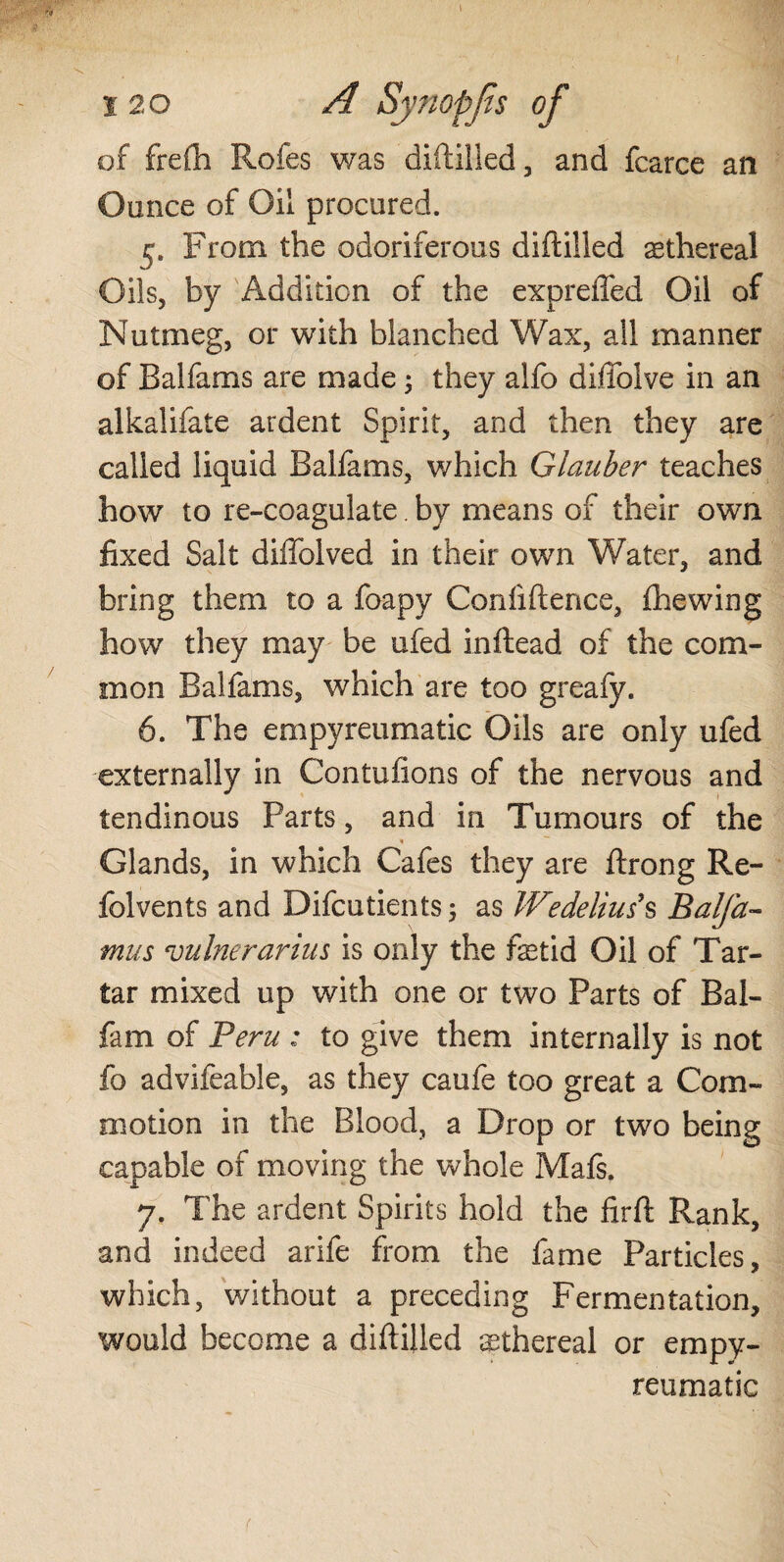 of frefh Rofes was diddled, and fearce an Ounce of Oil procured. 5. From the odoriferous diftilled ethereal Oils, by Addition of the expreffed Oil of Nutmeg, or with blanched Wax, all manner of Balfams are made 3 they alfo diffolve in an alkalifate ardent Spirit, and then they are called liquid Balfams, which Glauber teaches how to re-coagulate. by means of their own fixed Salt diffolved in their own Water, and bring them to a foapy Confidence, file wing how they may be ufed inftead of the com¬ mon Balfams, which are too greafy. 6. The empyreumatic Oils are only ufed externally in Contufions of the nervous and tendinous Parts, and in Tumours of the « Glands, in which Cafes they are ftrong Re- folvents and Difcutients; as Wedelius s Balfa- mus vulnerarius is only the fetid Oil of Tar¬ tar mixed up with one or two Parts of Bal- fam of Peru : to give them internally is not fo advifeable, as they caufe too great a Com¬ motion in the Blood, a Drop or two being capable of moving the whole Mafs. 7. The ardent Spirits hold the firfi: Rank, and indeed arife from the fame Particles, which, without a preceding Fermentation, would become a diftilled ethereal or empy¬ reumatic