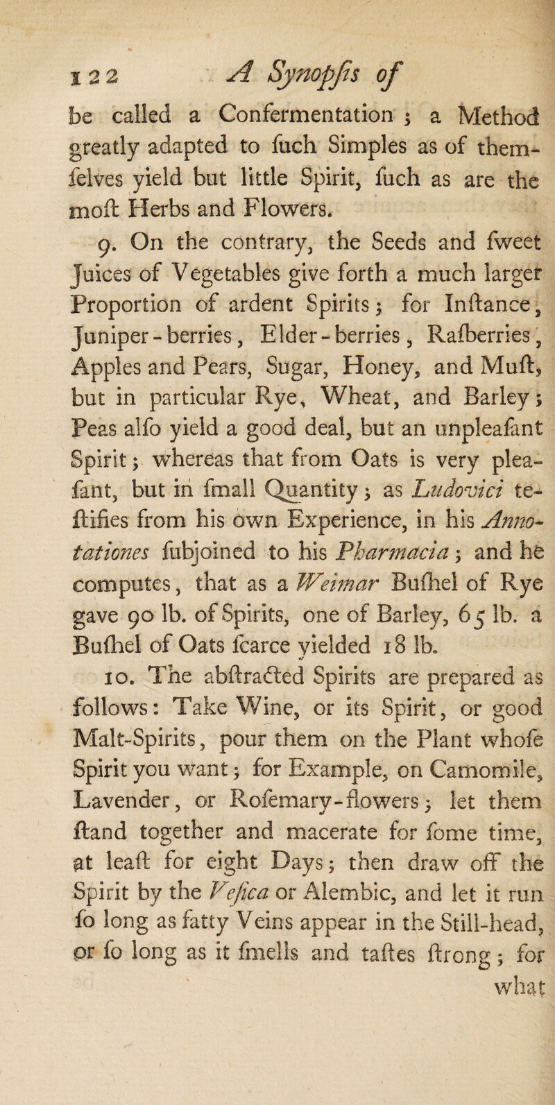 be called a Confermentation ; a Method greatly adapted to fuch Simples as of them- felves yield but little Spirit, fuch as are the moil Herbs and Flowers. 9. On the contrary, the Seeds and fweet Juices of Vegetables give forth a much larger Proportion of ardent Spirits; for In dance, juniper - berries, Elder - berries, Rafberries, Apples and Pears, Sugar, Honey, and Muft, but in particular Rye, Wheat, and Barley; Peas alfo yield a good deal, but an unpleafant Spirit; whereas that from Oats is very plea- fant, but in fmall Quantity; as Ludovici te» Rifles from his Own Experience, in his Anno¬ tations $ fubjoined to his Pharmacia; and he computes, that as a Weimar Bufliel of Rye gave 90 lb. of Spirits, one of Barley, 65 lb. a Bufhel of Oats fcarce yielded 18 lb. & 10. The abftraétêd Spirits are prepared as follows: Take Wine, or its Spirit, or good Malt-Spirits, pour them on the Plant whofe Spirit you want; for Example, on Camomile, Lavender, or Rofemary - flowers; let them ftand together and macerate for fome time, at leaft for eight Days; then draw off the Spirit by the Vefica or Alembic, and let it run fo long as fatty Veins appear in the Still-head, pr lo long as it fmells and taftes ftrong; for what