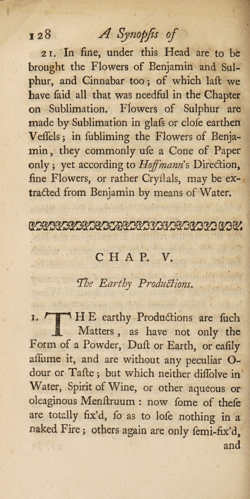 12 8 A Sytiopjts of 2 i. In fine, under this Head are to be brought the Flowers of Benjamin and Sul¬ phur, and Cinnabar too; of which laft we have faid all that was needful in the Chapter on Sublimation. Flowers of Sulphur are made by Sublimation in glafs or clofe earthen Veflels; in fubliming the Flowers of Benja¬ min , they commonly ufe a Cone of Paper only; yet according to Hoffmann s Direction, fine Flowers, or rather Cryitals, may be ex¬ tracted from Benjamin by means of Water. C H A P. V. jthe Earthy Productions* i. qp H E earthy Productions are fuch .1. Matters, as have not only the Form of a Powder, Dull or Earth, or eafily a flu me it, and are without any peculiar O- dour or Tafte; but which neither diflblve in Water, Spirit of Wine, or other aqueous or oleaginous Menftruum : now fome of thefe are totally fix'd, fo as to lofe nothing in a naked Fire; others again are only femi-fix’d, and