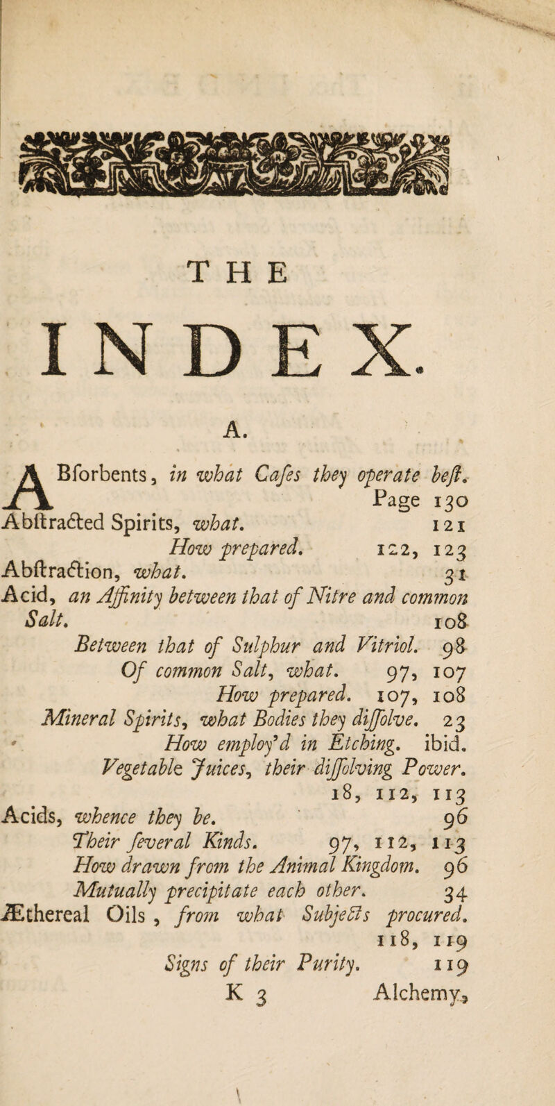 THE INDE X. A. ABforbents, in what Cafes they operate heft. Page 130 A bit rafted Spirits, what. 121 How prepared. 122, 123 Abftraftion, what. 31 Acid, Affinity between that of Nitre and common Salt. 10& Between that of Sulphur and Vitriol. 98 Of common Salt, what. 97, 107 How prepared. 107, 108 Mineral Spiritj, Bodies they dijfolve. 23 ' AW employ’d in Etching, ibid. Vegetable Juices, their diffiolving Power. 18, 112, 113 Acids, whence they he. 96 STtór fever al Kinds. 97, 112, 113 How drawn fro?n the Animal Kingdom. 9 6 Mutually precipitate each other. 34 JEthereal Oils , /jw what Subjects procured. 118, 119 Signs of their Purity. 119 K 3 Alchemy., \