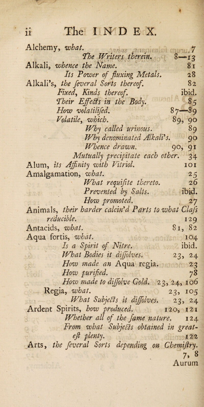 Alchemy, what. The Writers therein. Alkali, whence the Name. Its Power of fluxing Metals. Alkali’s, the feveral Sorts thereof. Fixed, Kinds thereof. Their Ejfeffis in the Body. How volatilifed. Volatile, which. Why called urinous. Why denominated Alkalis. 8- J *3 81 28 82 ibid. 85 87—89 89, 90 89 90 Whence drawn. 90, 91 Mutually precipitate each ether. 34 Alum, its Affinity with Vitriol. 101 Amalgamation, what. 25 JiPZw/ requiflte thereto. 26 Prevented by Salts. ibid. How promoted. 27 Animals, their harder calcin'd Parts to what Clafs reducible. 129 Antacids, what. 81, 82 Aqua fortis, what. 104 Is a Spirit of Nitre. ibid. What Bodies it diffolves. 23, 24 How made an Aqua regia. 23 How purified. 78 How made to diffolve Gold. 23, 24, 106 Regia, what. 23, 105 What Subjects it diffolves. 23, 24 Ardent Spirits, how produced. 120, 121 Whether all of the fame nature. 124 From what Subjects obtained in great- eft plenty. 122 Arts, the fever al Sorts depending on Chemiftry. 7.8 Aurum 1