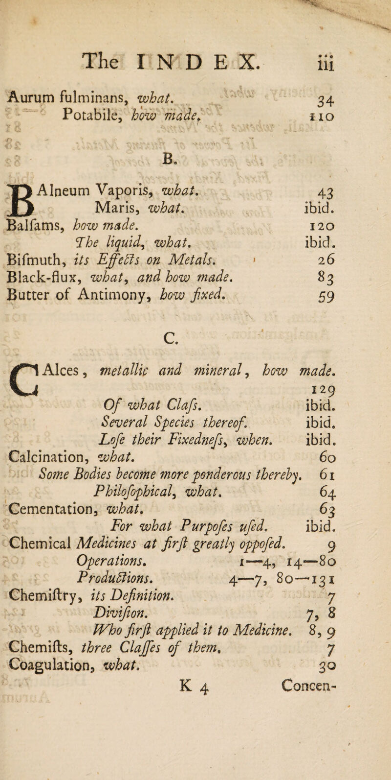 Aurum fulminans, what. Potabile, how madef C>£ V../V A “t B. BAlneum Vaporis, what. Maris, what. Balfams, how made. The liquid,, what. Bifmuth, f/j Effetls on Metals. Black-flux, what^ and how made. Butter of Antimony, how fixed. Ill 34 i io 43 ibid. 120 ibid. 26 83 59 CAlces, metallic and mineral, how made. 129 0/ Clafis. ibid. Several Species thereof. ibid, Lofe their Fixednefs, when. ibid. Calcination, what. 60 Bodies become more ponderous thereby. 61 Philofophical, what. 64 Cementation, what. 63 Pbr what Purpofes ufed. ibid. Chemical Medicines at firfit greatly oppofed. 9 Operations. 1—4, 14—80 Productions. 4—7, 80—131 Chemiftry, its Definition. 7 Divifion. 7, 8 fir ft applied it to Medicine. 8, 9 Chemifts, three Clajfes of them. 7 Coagulation, 30 K 4 Concen-