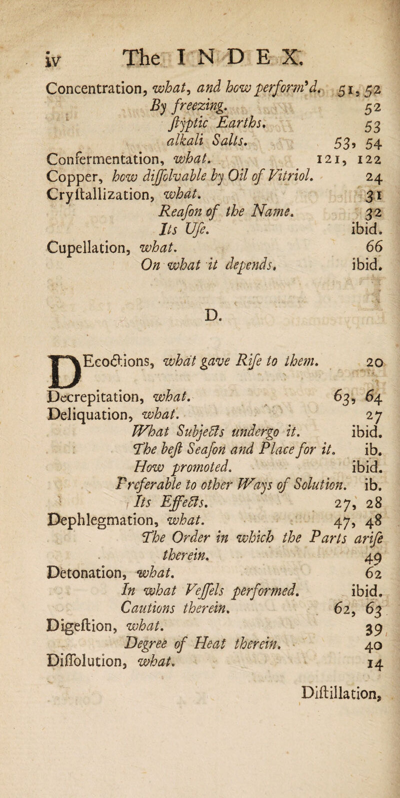 w Concentration, what, and bow perform'd. 51, 52 By freezing. 52 fiyptic Earths. 53 alkali Salts. 53, 54 Confermentation, 121, 122 Copper, how dijfolvahle by Oil of Vitriol. 24 Cryitallization, what. 31 Reafon of the Name. 32 I/j Ufe. ibid, Cupeilation, what. 66 On what it depends, ibid. D Ecoftions, what gave Rife to them. 20 Decrepitation, what. 63, 64 Deliquation, what. 27 Subjects undergo it. ibid, fo/? Seafon and Place for it. ib. How promoted. ibid. Preferable to other Ways of Solution, ib. ' fits Effeffs. 27, 28 Dephlegmation, what. 47, 48 The Order in which the Parts arife therein, 43 Detonation, what. 62 In what Vejfels performed. ibid. Cautions therein. 62, 63 Digeftion, what. 39 Degree of Heat therein. 40 DiAblution, what. 14 Diftillation*