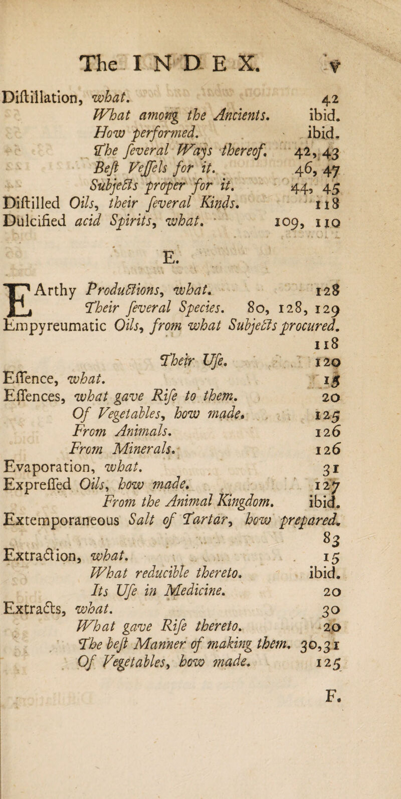 Diftillation, what. 42 What among the Ancients. ibid. Bow performed. ' ibid. The fever al Ways thereof 42, 43 Beft Veffels for it. 46, 47 Subjects proper for it, 44, 45 Diftilled 0&, their feveral Kinds. 118 Dulcified Spirits, what. * 109, no E. EArthy Productions, what, 128 Their fever al Species, 80, 128, 129 Empvreumatic Oi/j, what Subjects procured. 118 Ufe. c 120 Eflence, what, jg Efiences, what gave Rife to them. 20 O/' Vegetable S', how made. 125 From Animals. 126 From Minerals. 126 Evaporation, what, 31 Exprefied Oi/j, how made. 127 From Animal Kingdom. ibid. Extemporaneous of Tartar, how prepared* 83 Extraction, what. ...... . 15 reducible thereto. ibid. Its Ufe in Medicine. 20 Extracts, 30 IVhat gave Rife thereto. 20 The heft Manner of making them. 30,31 Of Vegetables, bow ?nade. 125 F.