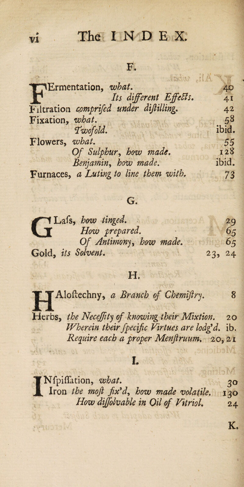 vi F. ■((^ FErmentation, what. 40 Its different Effetts. 41 Filtration cpmprifed under diftilling. 42 Fixation, what. . 58 Twofold. ibid. Flowers, what. 55 Of Sulphur, how made. 128 Benjamin, how made. ibid. Furnaces, a Luting to line them with. 73 G. GLafs, how tinged. How prepared. Of Antimony, how made. Gold, z7i Solvent. 29 65 65 23) 24 TT 1:1 H. Aloftechny, <2 Branch of Chemjftry. 8 Herbs, Neceffity of knowing their Mixtion. 20 Wherein their fpecific Virtues are lodg’d, ib. Require each a proper Menftruum. 20, 21 i L Nfpiflation, what. Iron the moft fix’d, how made volatile. 130 How dijfolvahle in Oil of Vitriol 24 K.