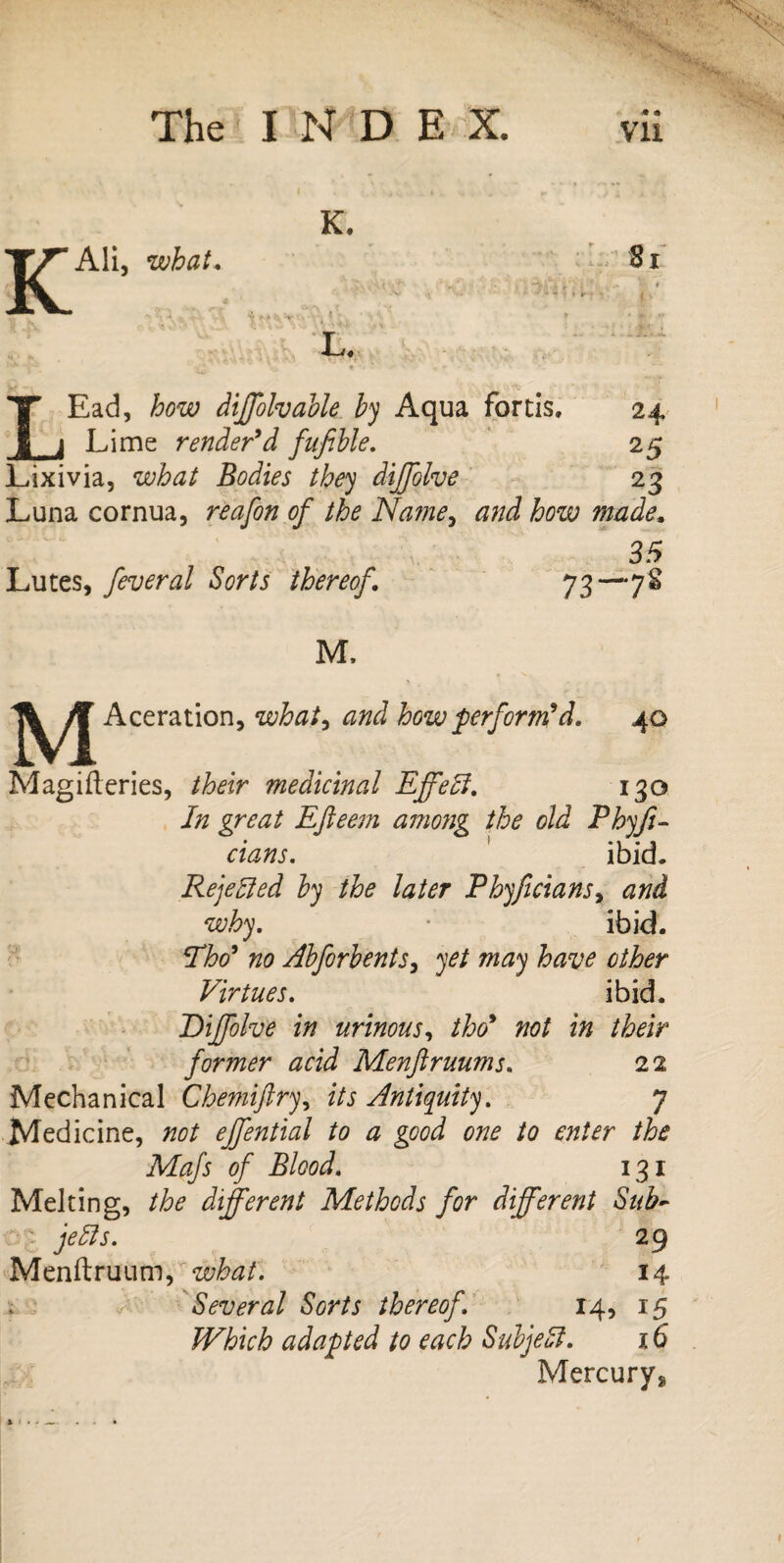 K K. Ali, what. 81 L. LEad, how diffolvable by Aqua fortis. Lime render9d fufible. Lixivia, what Bodies they diffolve Luna cornua, reafon of the Name, and how made 35 Lutes, feveral Sorts thereof. 73—78 24 25 23 M. M Aceration, what, how perform'd. 40 Magifteries, /tor medicinal Effefi. 130 i/z Efteem among the old Phyfi- cians. ibid. Rejected by the later Phyficians^ and why. • ibid. Pho9 no Abforbents, yet may have other Virtues. ibid. Dijfolve in urinous, tho9 not in their former acid Menftruums. 22 Mechanical Chemiftry, zVj Antiquity. 7 Medicine, #0/ effential to a good one to enter the Mafs of Blood. 131 Melting, different Methods for different Sub~ ■ 29 Menftruum, what. 14 Several Sorts thereof. 14, 15 Which adapted to each Subject. 16 Mercury^