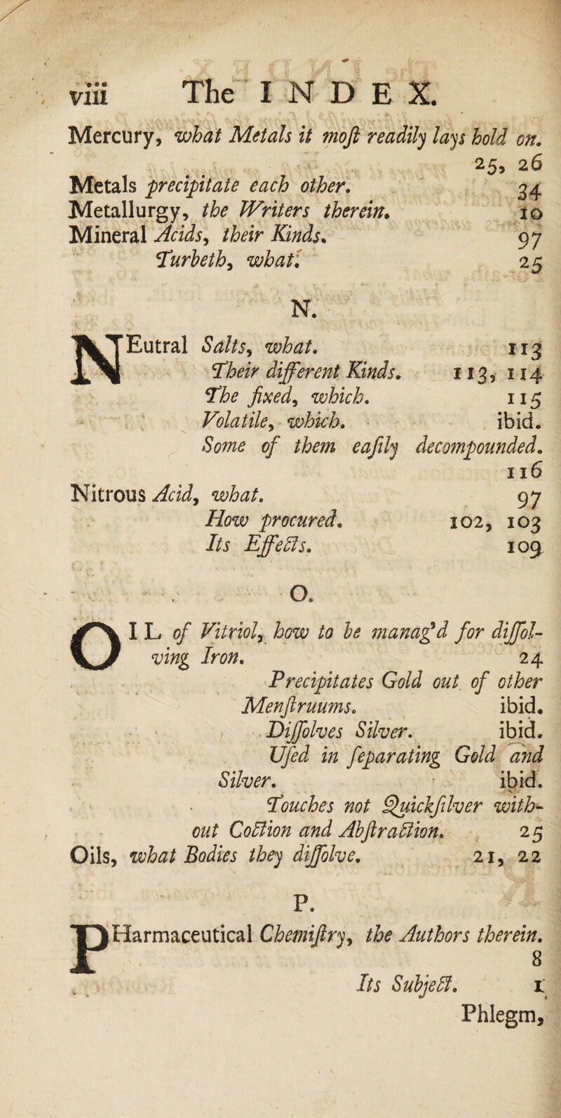 *• • • Vlli The INDE X. Mercury, what Metals it moft readily lays hold on. 26 Metals precipitate each other. 34 Metallurgy, the Writers therein. 10 Mineral Acids, their Kinds. 97 Turbeth, what: 2 5 N. Eutral what. 113 T’teV different Kinds. 113, 114 The fixed, which. 115 Volatile, which. ibid. Some of them eafily decompounded. 116 Nitrous ^dJ, what. 97 How procured. 102, 103 id Effects. 109 • V- •O. OIL*?/* Vitriol, how to he manaffd for diffol- ving Iron. 24 Precipitates Gold out of other Menjiruums. ibid. , Diffolves Silver. ibid. Ufed in feparating Gold and Silver. ibid. Touches not Ifuickfilver with~ out Coition and Ahftrallion. 25 Oils, what Bodies they diffolve. 21, 22 P P. (Harmaceutical Chemifiry, the Authors therein. 8 Its Subjell. 1 Phlegm,
