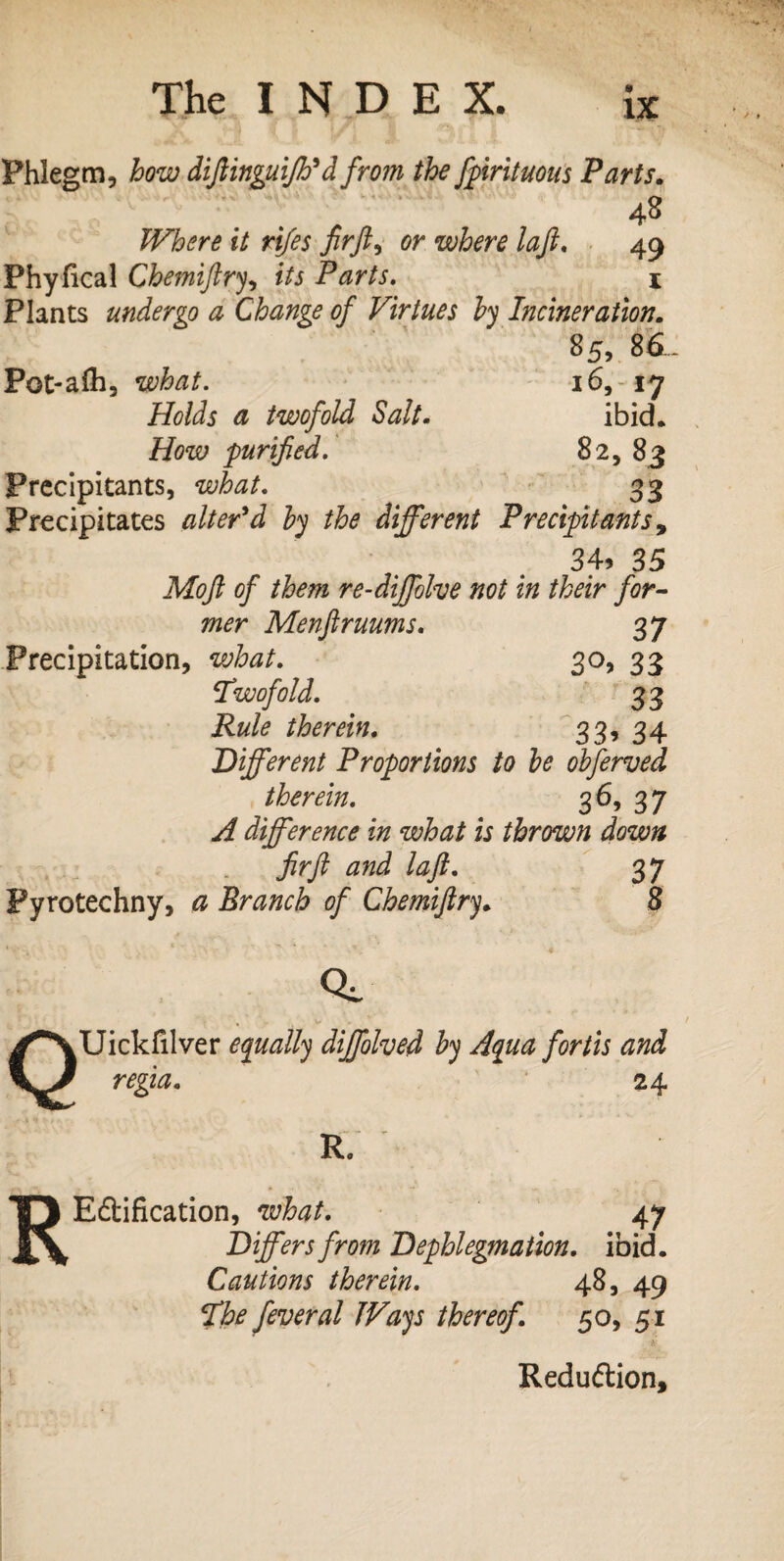 Phlegm, how diftinguijh*d from the fpirituous Parts. 48 Where it rifes fir ft, or where laft. 49 Phyfical Chemiftry, fVj Parts. 1 Plants undergo a Change of Virtues by Incineration. 85, 8d. Pot-afh, what. 165-17 Holds a twofold Salt• ibid* How purified. 82, 83 Precipitants, what. 33 Precipitates alter'd by the different Precipitants, 34> 35 Moft of them re-diffolve not in their for¬ mer Menftruums. 37 Precipitation, what. 30, 33 Twofold. 33 Rule therein. 33, 34 Different Proportions to be obferved therein. 3 65 3 7 yf difference in what is thrown down fir ft and laft. 37 Pyrotechny, # Branch of Chemiftry. 8 Q CL Uickfilver equally diffolved by Aqua fortis and regia. 24 R. R Edification, what. 47 Differs from Dephlegmation. ibid. Cautions therein. 48, 49 The feveral Ways thereof. 50, 51 Redudion,