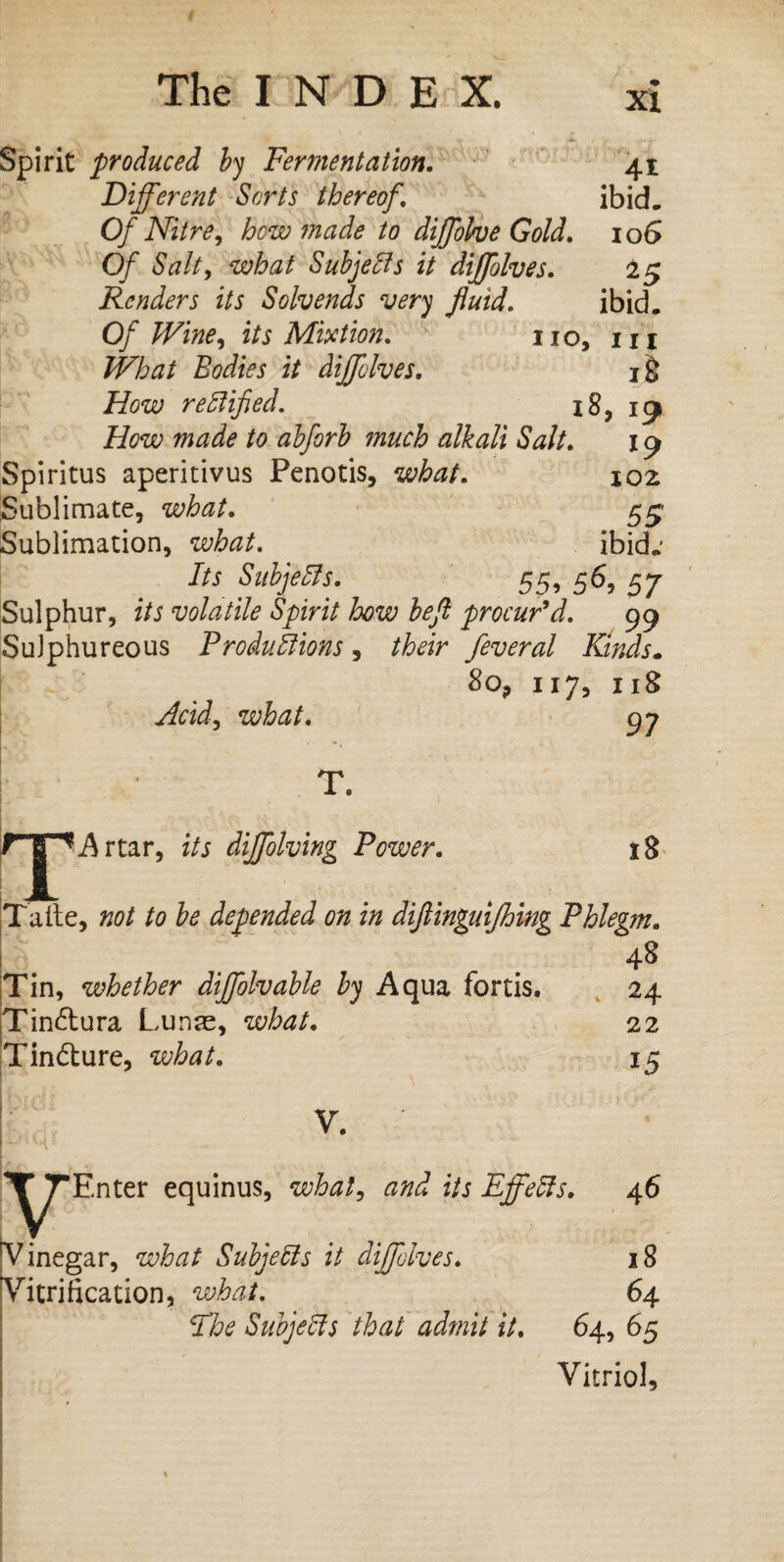 The I N D E X. xi Spirit produced by Fermentation. 41 Different Sorts thereof. ibid. Of Nitre, how made to diffbhe Gold. 10G Of Salt, what Subjects it diffolves. 25 Renders its Solvends very fluid. ibid. Of Wine, its Mixtion. no, m What Bodies it diffolves. i§ How rectified. 18, 19 How made to abforb much alkali Salt. 19 Spiritus aperitivus Penotis, what. ioz Sublimate, what. eyg Sublimation, what. ibid.' Its Subjells. 55, 56, 57 Sulphur, its volatile Spirit how beft procur’d. 99 Sulphureous Productions , their feveral Kinds. 8o? 117, 118 Acid, what. 97 T T. Artar, its diffolving Power. 18 Taite, not to be depended on in diftinguifhing Phlegm. 48 Tin, whether diffolvable by Aqua fortis. 24 Tinótura Lunas, what. 22 Tinóture, what. 15 V. ^TEnter equinus, what, and its Effects. 46 Vinegar, what Subjects it diffolves. 18 Vitrification, what. 64 Ehe Subjects that admit it. 64, 65 Vitriol,