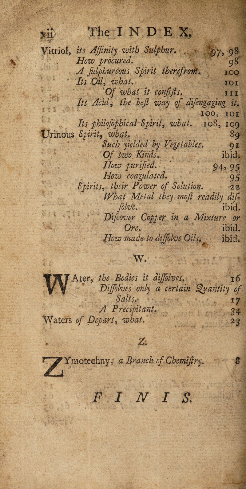 'T Vitriol, its Affinity with Sulphur. *, ^7,98 77?w procured. 98 fulphureous Spirit therefrom. 100 J/i Pi/5 what. 101 0/ what it confifts. 111 Its Acid, the left way of difengagmg it. ; ' loo, 101 7/j- philofophical Spirit5 what. 108, 109 Urinous Spirit^ what, 89 yielded by Vegetables. 91 0/ two. Kinds. ibid. How purified. 94, 95 77?w coagulated. 95 SpiritS) their Power of Solution. 22 W%at Metal they mo ft readily dift fohe. ibid. Difcover Copper in a Mixture or Ore. ibid. How /<? diffiolve Oils«, ibid. W. Acer,- the Bodies it diffiolves. 16 Diffiolves only a cert a,in Quantity of Salts.- 17 A Precipitant. 34 Waters of Depart, what.* 23 ‘Ymotechny. a Branch of Chemiftry. 4J