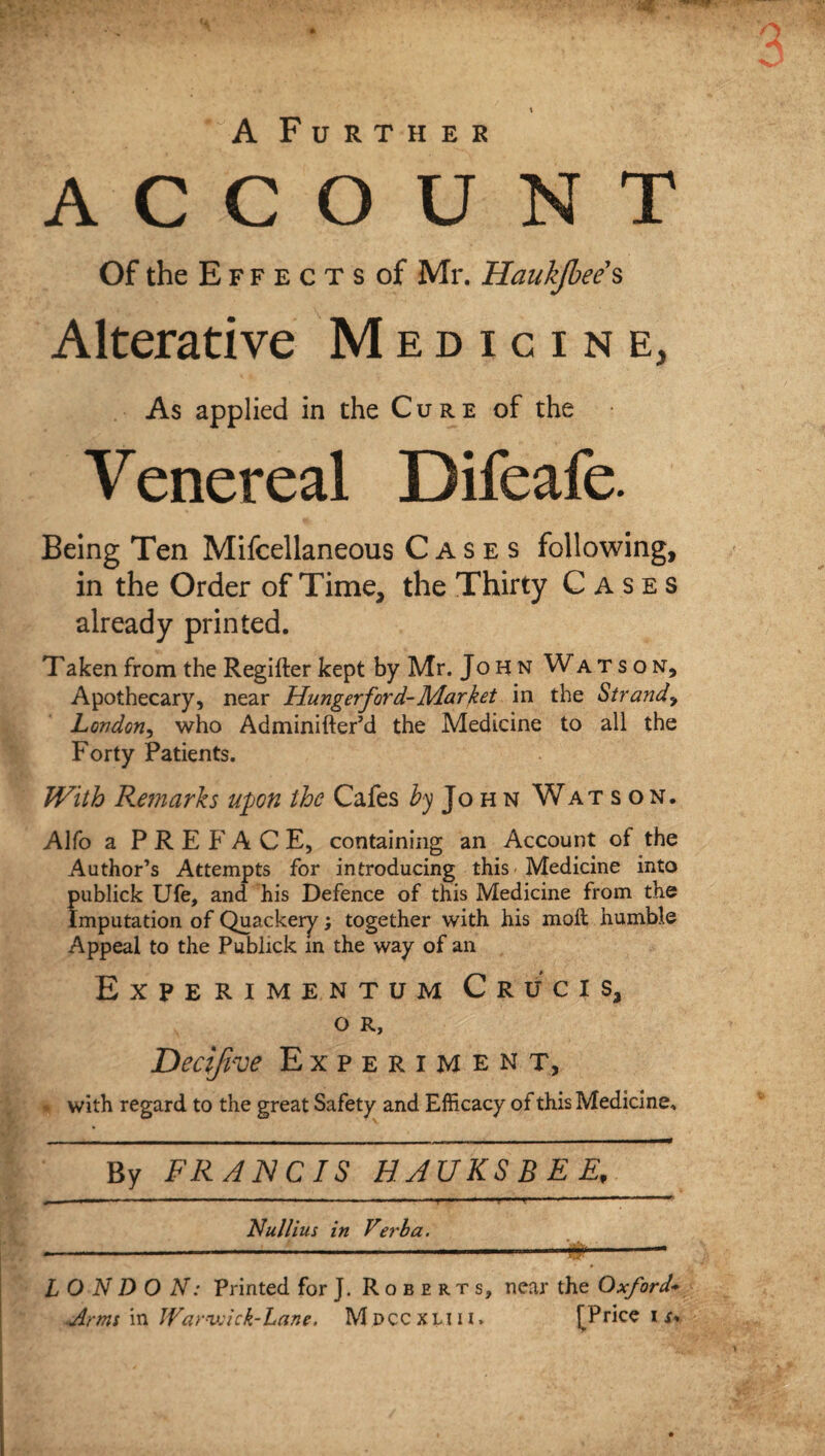 A Further ACCOUNT Of the E f f e c t s of Mr. Haukjbee s Alterative Medicine, As applied in the Cure of the • Venereal Difeafe. Being Ten Mifcellaneous Cases following, in the Order of Time, the Thirty Cases printed. Taken from the Regifter kept by Mr. John Watson, Apothecary, near Hungerford-Market in the Strand> London, who Adminifter’d the Medicine to all the Forty Patients. With Remarks upon the Cafes John Watson. Alfo a PREFACE, containing an Account of the Author’s Attempts for introducing this Medicine into publick Ufe, and his Defence of this Medicine from the Imputation of Quackery; together with his moll humble Appeal to the Publick m the way of an Experimentum Crucis, O R, Decifive Experiment, with regard to the great Safety and Efficacy of this Medicine, By FRANCIS HAUKSBEE, 4 —■ ■» — — — — ■ — 'f ■ »■■■■*— ..  ‘ — Nullius in Verla. ----r^--• L O N D O N: Printed for J. Roberts, near the Oxford'»