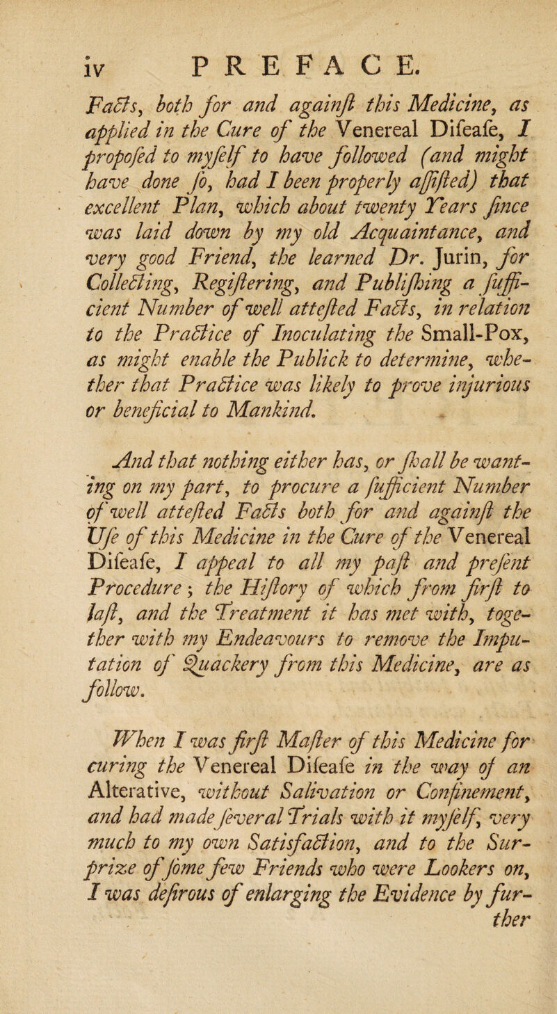 FaCts, both for and againjl this Medicine, as applied in the Cure of the Venereal Difeafe, I propofed to myfelf to have followed (and might have done jo, had I been properly afified) that excellent Plan, which about twenty Tears Jince was laid down by my old Acquaintance, and very good Friend, the learned Dr. Jurin, for Collecting, Regiftering, Publijhing a fufi¬ de nt Number of well attefled FaCts, relation to the Practice of Inoculating the Small-Pox, as might enable the Publick to determine, whe¬ ther that Practice was likely to prove injurious or beneficial to Mankind. And that nothing either has, or jhall be want¬ ing on my part, to procure a fufiicient Number of well attefted FaCts both for and againjl the XJfe of this Medicine in the Cure of the Venereal Difeafe, I appeal to all my paft and prefent Procedure > the Hifiory of which from firjl to la ft, and the Treatment it has met with, toge¬ ther with my Endeavours to remove the Impu¬ tation of Quackery from this Medicine, are as follow. When I was firjl Mafter of this Medicine for curing the Venereal Difeafe in the way of an Alterative, without Salivation or Confinement, and had made feveral Trials with it myfelf very much to my own Satisfaction, and to the Sur¬ prize ofjome few Frie?ids who were lookers on, I was defirous of enlarging the Evidence by fur¬ ther