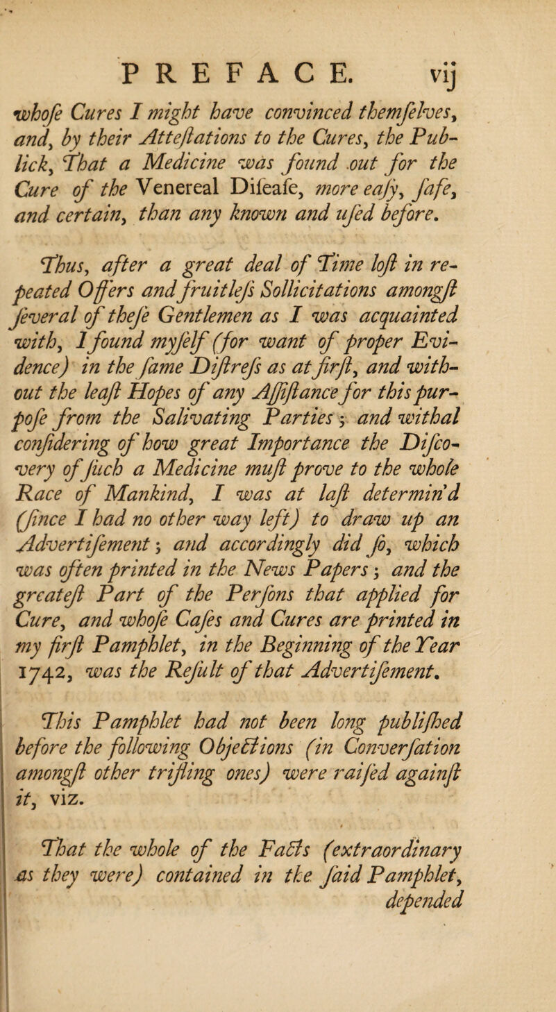 whofe Cures I might have convinced themfelves, and, by their Atteftations to the Cures, the Pub- lick, That a Medicine was found .out for the Cure of the Venereal Dileafe, more eafy, fafe, and certain, than any know?i a?id ufed before. Fhus, after a great deal of Time loft in re¬ peated Offers andfruit lefts Sollicitations amongft feveral of thefe Gentlemen as I was acquainted with, 1found myfelf (for want of proper Evi¬ dence) in the fame Diftrefs as atfir ft, and with¬ out the leaft Hopes of any Ajftftance for this pur- pofe from the Salivating Parties $ and withal conftdering of how great Importance the Difco- very of jiich a Medicine muft prove to the whole Race of Mankind, I was at laft determin'd (fvnce I had no other way left) to draw up an Advertifement; and accordingly did fo, which was often printed in the News Papers j and the grcateft Part of the Perfons that applied for Cure, and whofe Cafes and Cures are printed in my firft Pamphlet, in the Beginning of the Tear 1742, was the Refult of that Advertifement. Phis Pamphlet had not been long publifhed before the following Objections (in Converfation amongft other trifling ones) were raifed againft it, viz. * 4 ... > 7hat the whole of the Fads (extraordinary as they were) contained in the J'aid Pamphlet, depended