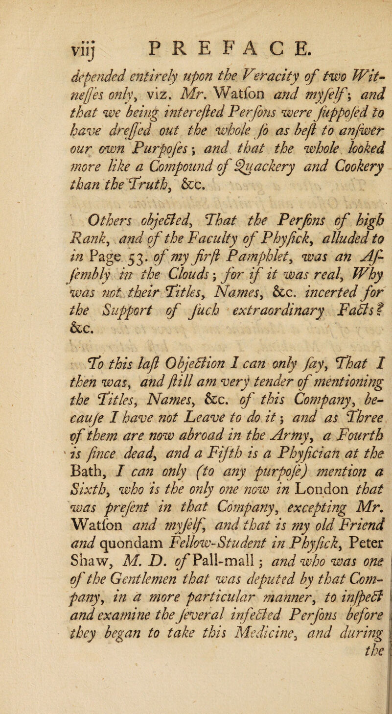 defended entirely upon the Veracity of two Wit- nefj'es only, viz. Mr. Watfon and myfelf; and that we being interested Perfons were Juppofed to have drejjed out the whole Jo as befl to anjwer our own Purpofes; and that the whole looked more like a Compound of Quackery and Cookery than the Truth, &c. Others objected. That the Per/ons cf high Rank, and of the Faculty of Phyjicky alluded to in Page 53. of my fir ft Pamphlet, was an Afi fembly in the Clouds; jbr if it was realy Why was not their Titlesy Namesy &c. incerted for the Support of J'uch extraordinary Fails f &c. To this laft Objection 1 can only fayy That I then was, and /till am very tender of mentioning the Titles, Namesy &c. of this Companyy be- cauje I have not Leave to do it; and as Three of the?n are now abroad in the Armyy a Fourth ' is fince deady and a Fifth is a Phyfician at the Bath, I can only (to any purpofe) mention a Sixth, who is the only one now in London that was prefent in that Company, excepting Mr. Watlon and myfelfi and that is my old Friend and quondam Fellow-Student in Phyficky Peter Shaw, M. D. cf Pall-mall; and who was one of the Gentlemen that was deputed by that Com¬ pany y in a more particular manner, to infpedl and examine the Jeveral infeeded Perfons before they began to take this Medicine, and during the I .