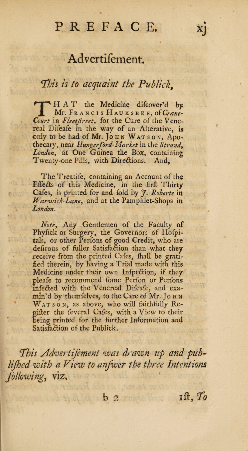 Advertifement. ‘This is to acquaint the Publick, THAT the Medicine difcover’d by Mr. Francis Hauksbee, of Crane- Court in Fleetjlreet, for the Cure of the Vene¬ real Difeafe in the way of an Alterative, is only to be had of Mr, John Wat son. Apo¬ thecary, near Hmgerford-Market in the Strand, London, at One Guinea the Box, containing Twenty-one Pills, with Directions. And, The Treatife, containing an Account of the EffeCts of this Medicine, in the firft Thirty Cafes, is printed for and fold by J. Roberts in Warwick-Lane, and at the Pamphlet-Shops in London. Note, Any Gentlemen of the Faculty of Phyfick or Surgery, the Governors of Hofpi- tals, or other Perfons of good Credit, who are delirous of fuller Satisfaction than what they receive from the printed Cafes, lhall be grati¬ fied therein, by having a Trial made with this Medicine under their own InfpeCtion, if they pleafe to recommend fome Perfon or Perfons infeCted with the Venereal Difeafe, and exa¬ min’d by themfelves, to the Care of Mr. John Watson, as above, who will faithfully Re- gifter the feveral Cafes, with a View to their being printed for the further Information and Satisfaction of the Publick. 4This Advertifement was drawn up and pub- iijhed with a View to anfwer the three Intentions