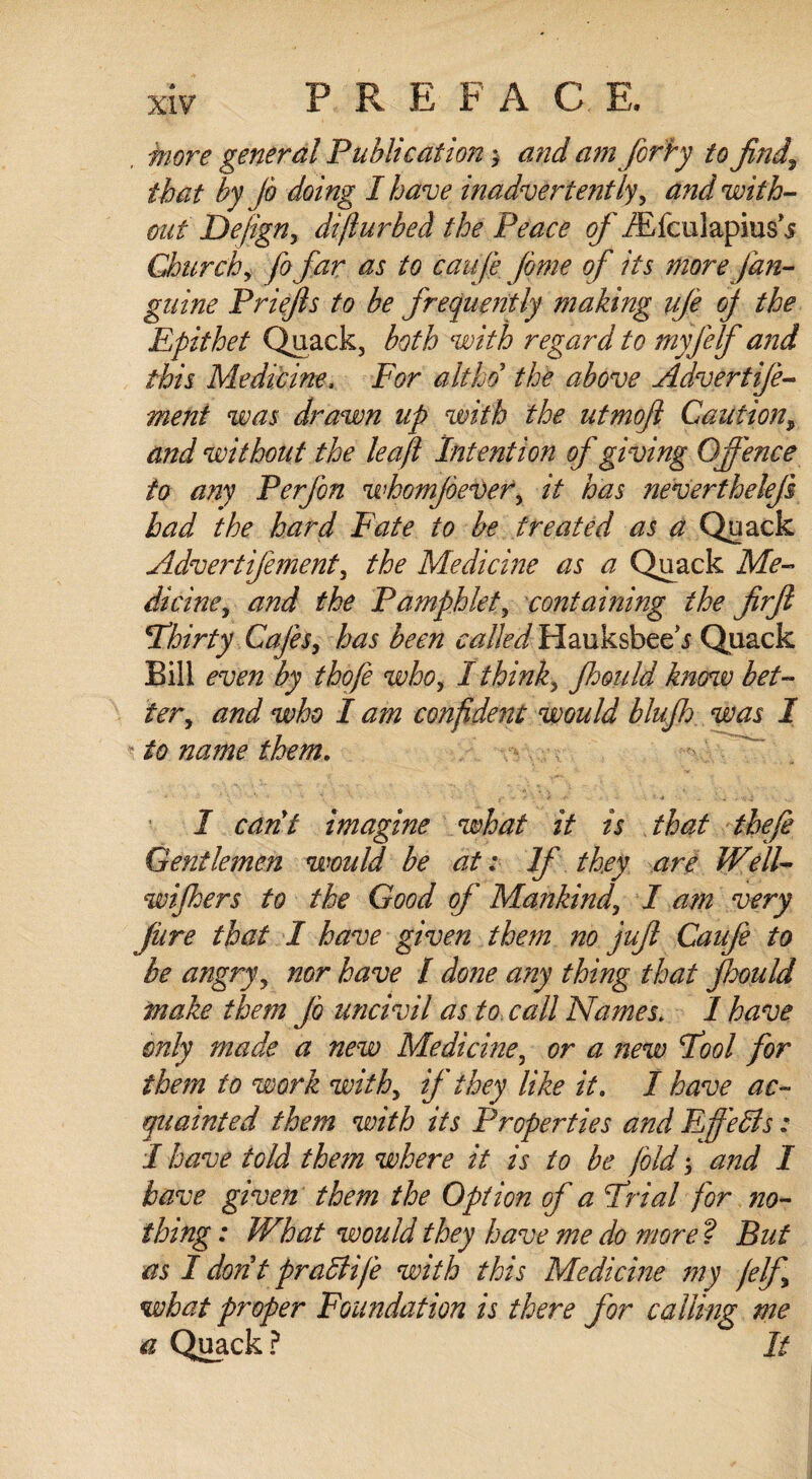 more general Publication3 and am forhy to find,\ that by Jb doing I have inadvertently, and with¬ out Defign, difturbed the Peace of iEfculapiusj Church, fofar as to caufe feme of its more /an¬ guine Priefts to be frequently making ufe oj the Epithet Quack, both with regard to myfelf and this Medicine, For aitho the above Advertije- ment was drawn tip with the utmofl Caution9 and without the leaf Intention of giving Offence to any Perfen whomfeever, it has nevertheleji had the hard Fate to be treated as a Quack Advertifementy the Medicine as a Quack Me¬ dicine y and the Pamphlet, containing the firfe 'Thirty Cafes, has been called Hauksbee\f Quack Bill even by thofe who, I thinks fhould know bet¬ ter, and who I am confident would bluff was I to name them. I cant imagine what it is that theft Gentlemen would be at: If they are Well- wiffers to the Good of Mankind, I am very jure that I have given them no juft Caufe to be angry, nor have / done any thing that ftoould make them Jb uncivil as to call Names; 1 have only made a new Medicine, or a new Tool for them to work withy if they like it, I have ac¬ quainted them with its Properties and Effects: I have told them where it is to be fold 3 and I have given them the Option of a Trial for no¬ thing : What would they have me do more ? But as I dontpradlife with this Medicine my felft what proper Foundation is there for calling me a Quack ? It