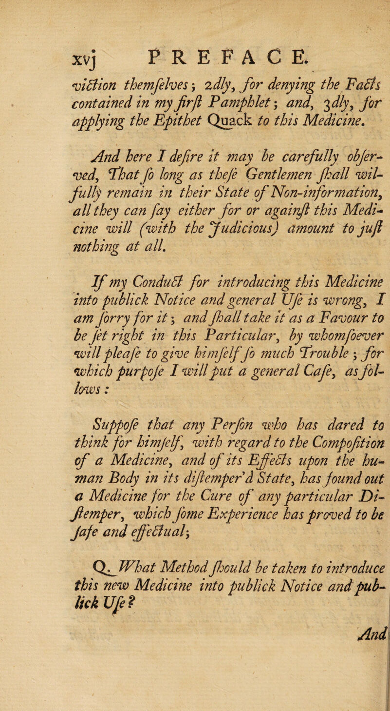 viBion themfelves; zdly, for denying the Facts contained in my fir ft Pamphlet; and, 3 dlyy for applying the Epithet Quack to this Medicine. And here I defire it may be carefully objer- ved, fhat fo long as theft Gentlemen Jhall wil¬ fully remain in their State of Non-information, all they can fay either for or againft this Medi¬ cine will (with the Judicious) amount to juft nothing at all If my ConduB for introducing this Medicine into publick Notice and general Ufe is wrong, I am forry for it; and Jhall take it as a Favour to be jet right in this Particular, by whomfoever will pleafe to give hi mjelf Jo much Frouble ; for which purpoje I will put a general Cafe, as fol¬ lows : Suppofe that any Perfon who has dared to think for himjelf with regard to the Compofition of a Medicine, and of its EfieBs upon the hu¬ man Body in its diftemperd State, has found out a Medicine for the Cure of' any particular Di- Jlemper, which fome Experience has proved to be Jafe and ejfeBual3 QMVhat Method Jhould be taken to introduce this new Medicine into publick Notice andpub- UckUfe? And