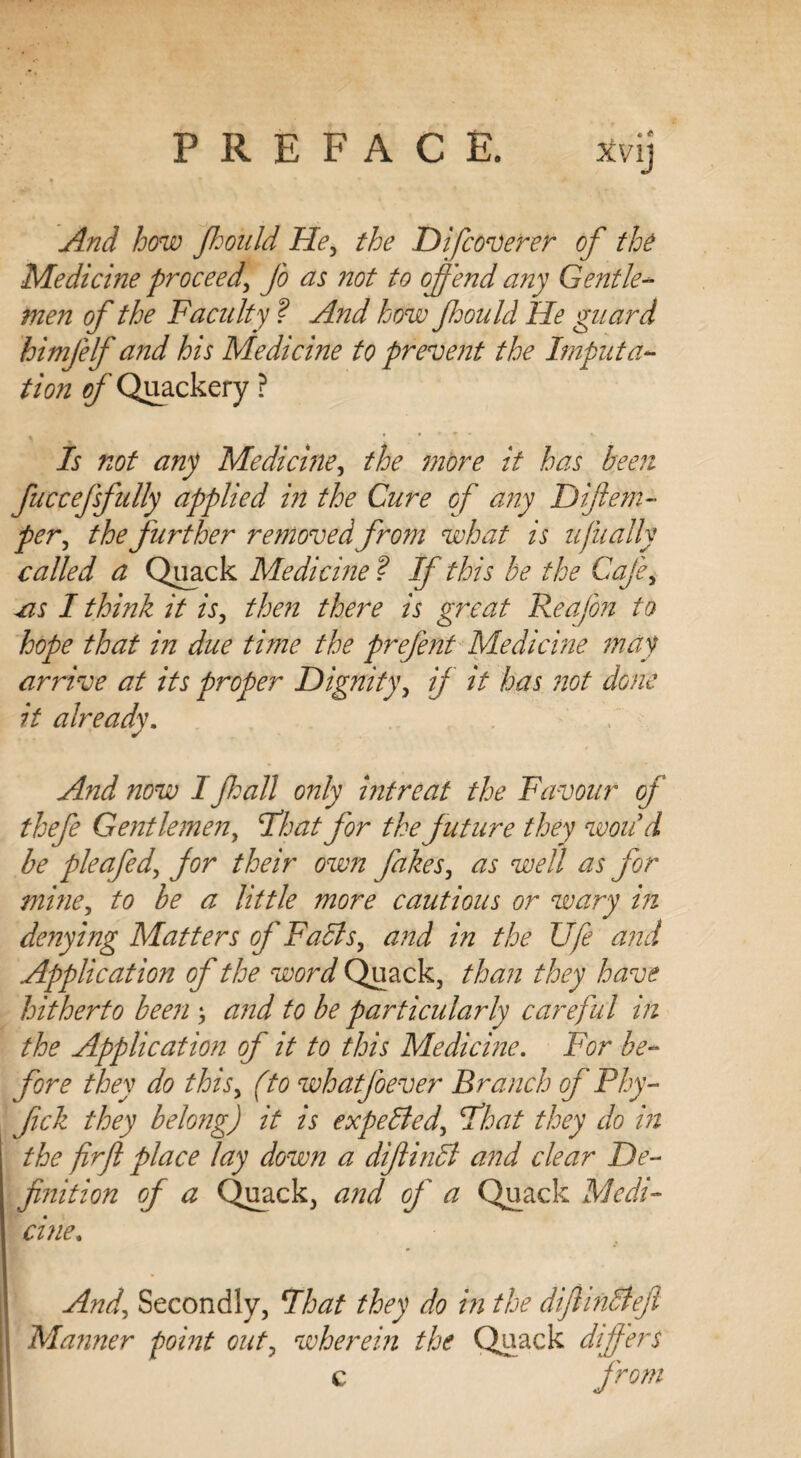 ivy And how Jhould He, the Difcoverer of the Medicine proceed, Jo ns not to offend any Gentle¬ men of the Faculty ? And how Jhould He guard himjelf and his Medicine to prevent the Imputa¬ tion of Quackery ? ^ . • . * Is not any Medicine, the more it has been fuccejsfully applied in the Cure of any Diftem- per, the further removed from what is tJit ally called a Quack Medicine ? If this be the Cafe, cis I think it is, then there is great Reafon to hope that in due time the prefent Medicine may arrive at its proper Dignity, if it has not done it already. And now I fall only intreat the Favour of thefe Gentlemen, float for the future they won9 d be pleafed, for their own fakes, as well as for mine, to be a little more cautious or wary in denying Matters of Falls, and in the Ufe and Application of the word Quack, than they have hitherto been and to be particularly careful in the Application of it to this Medicine. For be¬ fore they do this, (to whatfoever Branch of Ploy - fick they belong) it is expelled, float they do in the firfl place lay down a diftindl and clear De¬ finition of a Quack, and of a Quack Medi¬ cine. And, Secondly, float they do in the dijlindlejl Maimer point out, wherein the Quack differs c from