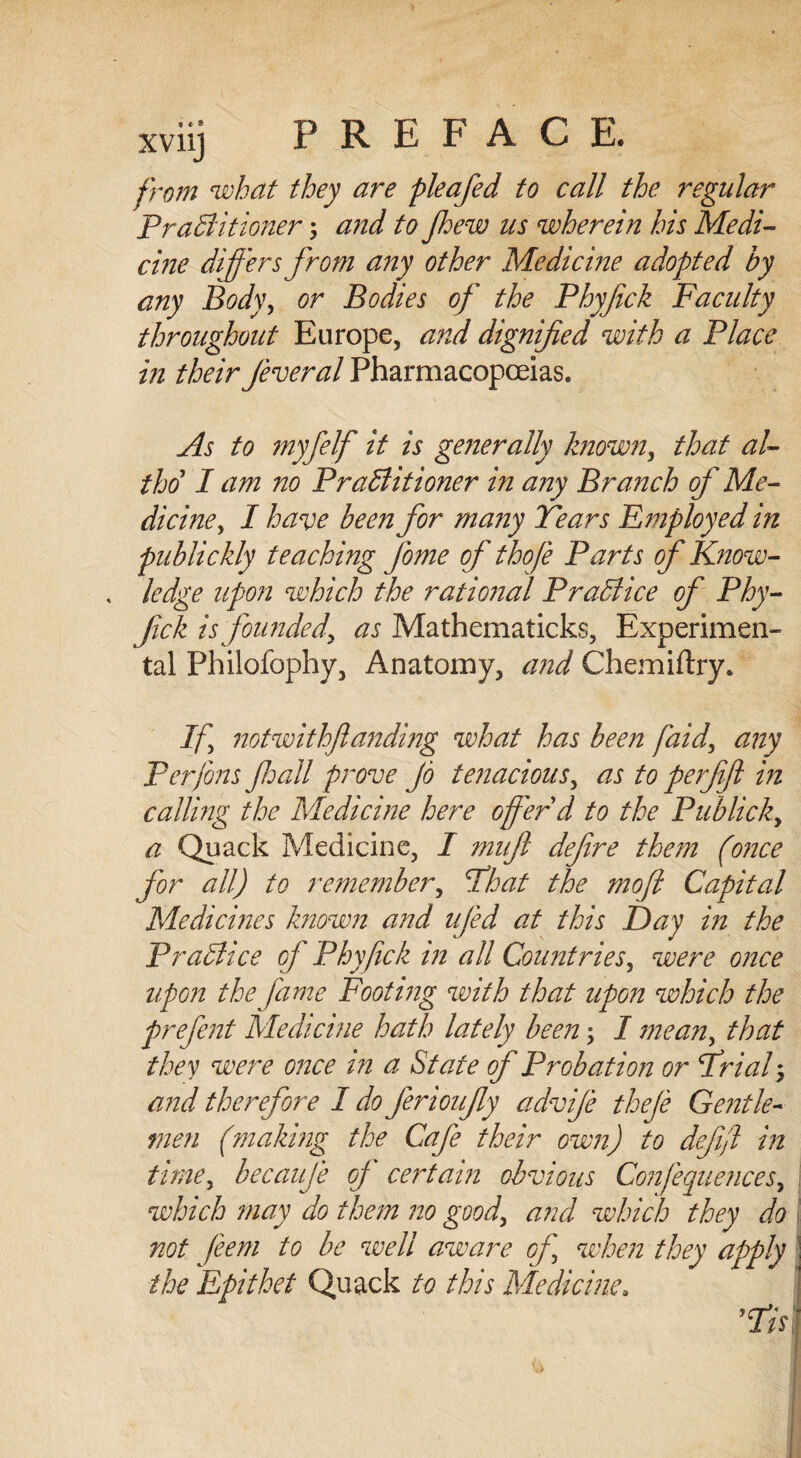 from what they are pleafed to call the regular PraCl it loner; and to Jhew us wherein his Medi¬ cine differs from any other Medicine adopted by any Body, or Bodies of the Phyfick Faculty throughout Europe, and dignified with a Place in their fever al Pharmacopoeias. As to myfelf it is generally known, that al- tho I am no Practitioner in any Branch of Me¬ dicine, I have been for many Tears Employed in publickly teaching fome of thofe Parts of Know- , ledge upon which the rational Practice of Phy¬ fick is founded^ as Mathematicks, Experimen¬ tal Philofophy, Anatomy, and Chemiftry. If notwithflanding what has been faid, any Perfons fall prove Jo tenacious, as to perfft in calling the Medicine here offer d to the Publicity a Quack Medicine, I mufl defre them (once for all) to remember, That the moft Capital Medicines known and ujed at this Day in the Practice of Phyfick in all Countries, were once upon the fame Footing with that upon which the prefent Medicine hath lately been; I mean, that they were once in a State of Probation or Trial, and therefore I do ferioufy advfe theje Gentle¬ men (making the Cafe their own) to dejifl in time, becauje oj certain obvious Confluences, which may do them no good, and which they do not feem to be well aware of, when they apply the Epithet Quack to this Medicine.