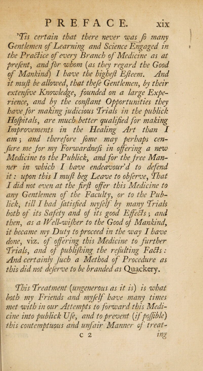 yTis certain that there never was fo many Gentlemen of Learning and Science Engaged in the Practice of every Branch of Medicine as at prefent, andfor whom [as they regard the Good of Mankind) I have the higheft Ffleem. And it muft be allowed, that thefe Gentle men, by their extenfve Knowledge, founded on a large Expe¬ rience, and by the conflant Opportunities they have for makmg judicious Trials in the publick Hofpitals, are much better qualified for making Improvements in the Healing Art than I am; and therefore fome may perhaps cen- jure me jor my Forwardnefs in offering a new Medicine to the Publick, and for the jree Man¬ ner in which I have endeavour'd to defend it: upon this I muft beg Leave to obferve, That I did not even at the firjl offer this Medicine to any Gentlemen of the Faculty, or to the Pub- lick, till I had fatisfied myfelf by many Trials both of its Safety and of its good Fffeffs; and then, as a Well-wijher to the Good of Mankind, it became my Duty to proceed in the way I have done, viz. of' offering this Medicine to further Trials, and of publifhing the refulting Faffs: A?id certa'mly fuch a Method of' Procedure as this did not deferve to be branded as Quackery. This Treatment [ungenerous as it is) is what both my Friends and myfelf have many times 7net with in our Attempts to forward this Medi¬ cine into publick Ufe, and to prevent [if poffible) this contemptuous and unfair Manner of treat- c 2 ing