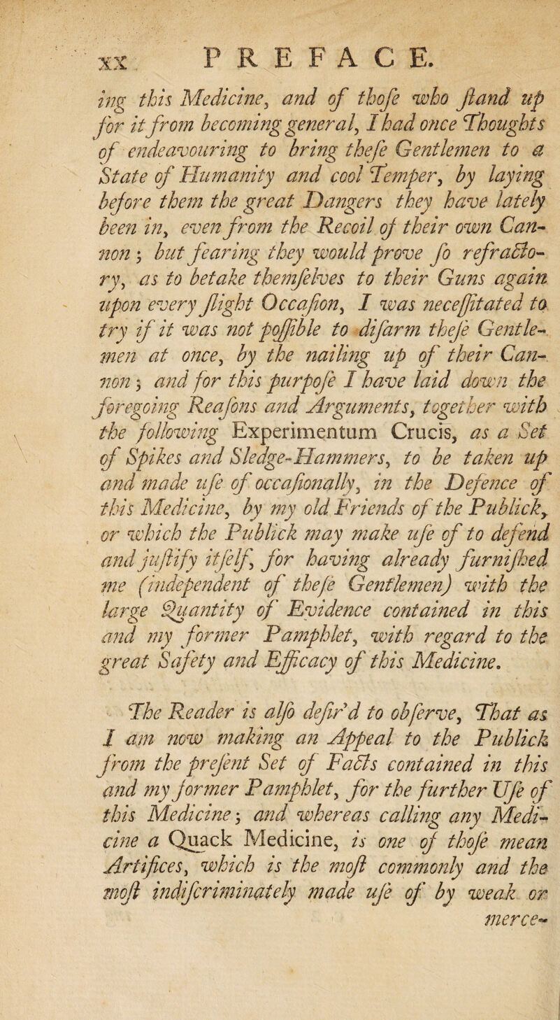 ing this Medicine, <#;&/ of tbofe who ft and up for it from becoming general, I had once Thoughts of endeavouring to bring thefe Gentlemen to a State of Humanity and cool Temper, by laying before them the great Dangers they have lately been in, even from the Recoil of their own Can¬ non ; but fearing they would prove fo refrablo- ry, as to betake themfelves to their Guns again upon every flight Occafton, I was neceflitated to try if it was not poffible to difarm thefe Gentle¬ men at once, by the nailing up of their Can¬ non 3 and for this purpofe I have laid down the foregoing Reafons and Arguments, together with the following Experimentum Crucis, as a Set of Spikes and Sledge-Hammers, to be taken up and made nfe of occafionally, in the Defence of this Medicine, by my old Friends of the Publicky or which the Publick may make nfe of to defend and juft ify iff elf, for having already furnifhed me (independent of thefe Gentlemen) with the large Quantity of Evidence contained in this and my former Pamphlet, with regard to the great Safety and Efficacy of this Medicine. The Reader is alfo defir d to obferve. That as J am now making an Appeal to the Publick from the prefent Set of Fa bis contained in this and my former Pamphlet, for the further Vfe of this Medicine 3 and whereas calling any Medi¬ cine a Quack Medicine, is one of tkofe mean Artifices, which is the moft commonly and the moft indfcrimimtely made ufe of by weak or merce-