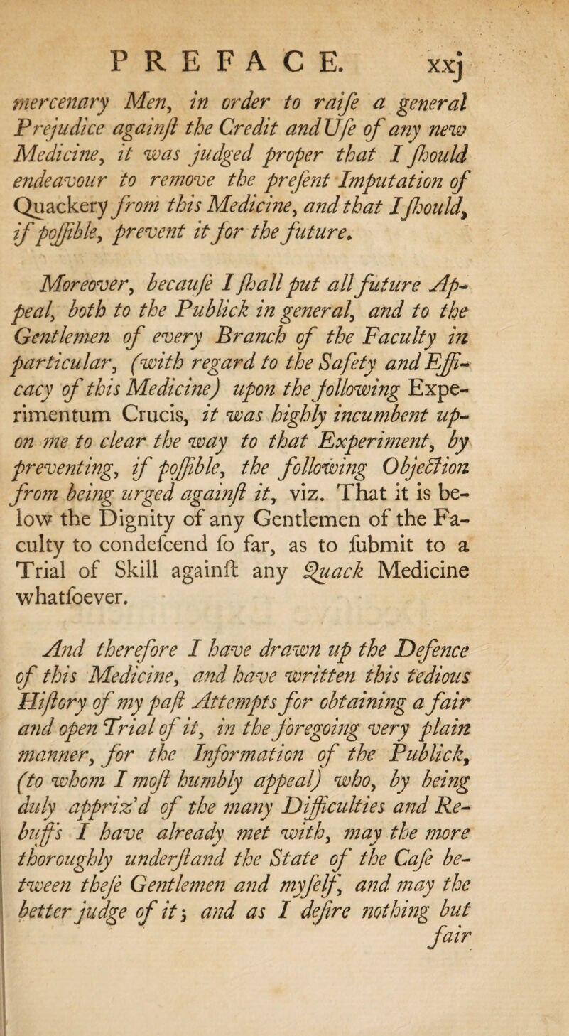 mercenary Men, in order to raife a general Prejudice againjl the Credit andUfe of any new Medicine, it was judged proper that If mild endeavour to remove the prefent Imputation of Quackery from this Medicine, and that Iflmild\ if pofible, prevent it for the future. Moreover, becaufe 1 fall put all future Ap¬ peal, both to the Publick in general', and to the Gentlemen of every Branch of the Faculty in particular, (with regard to the Safety and Effi¬ cacy of this Medicine j upon the following Expe- rimentum Crucis, it was highly incumbent up¬ on me to clear the way to that Experiment, by preventing, if poffible, the following Objection from being urged againft it, viz. That it is be¬ low the Dignity of any Gentlemen of the Fa¬ culty to condefcend fo far, as to fubmit to a Trial of Skill againft any Quack Medicine whatfoever. And therefore I have drawn up the Defence of this Medicine, and have written this tedious Hiftory of my pafl Attempts for obtaining a fair and open frial of it, in the foregoing very plain manner, for the Information of the Publick, (to whom I mofl humbly appeal) who, by being duly appriz'd of the many Difficulties and Re¬ buff's I have already met with, may the more thoroughly underfland the State of the Cafe be¬ tween thefe Gentlemen and myfelf and may the better judge of it \ and as I defire nothing but fair